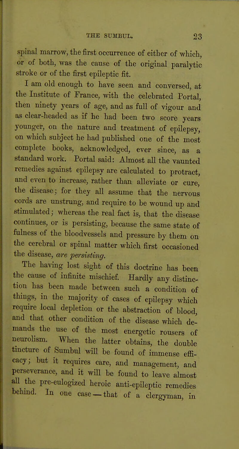 spinal marrow, the first occurrence of either of -which, or of both, Avas the cause of the original paralytic stroke or of the first epileptic fit. I am old enough to have seen and conversed, at the Institute of France, with the celebrated Portal, then ninety years of age, and as full of vigour and as clear-headed as if he had been two score years younger, on the nature and treatment of epilepsy, on which subject he had published one of the most complete books, acknowledged, ever since, as a standard work. Portal said: Almost all the vaunted remedies against epilepsy are calculated to protract, and even to increase, rather than alleviate or cure, the disease; for they all assume that the nervous cords are unstrung, and require to be wound up and stimulated; whereas the real fact is, that the cUsease continues, or is persisting, because the same state of fulness of the bloodvessels and pressure by them on the cerebral or spinal matter Avhich first occasioned the disease, a/re persisting. The having lost sight of this doctrine has been the cause of infinite mischief. Hardly any distinc- tion has been made between such a condition of things, in the majority of cases of epilepsy which require local depletion or the abstraction of blood, and that other condition of the disease which de- mands the use of the most energetic rousers of neurolism. men the latter obtains, the double tmcture of Sumbul wiU be found of immense effi- cacy; but it requires care, and management, and perseverance, and it will be found to leave almost aU the pre-eulogized heroic anti-epileptic remedies behind. In one case— that of a clergyman, in