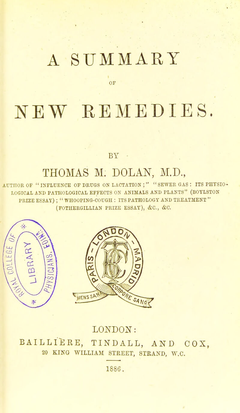 A SUMMARY OF NEW REMEDIES. BY • THOMAS M. DOLAN, M.D., AUTHOR OF INFLUEKCE OF DKUGS ON LACTATION ;   SEWER GAS : ITS PHYSIO- LOGICAL AND PATHOLOGICAL EFFECTS ON ANIMALS AND PLANTS (BOYLSTON PRIZE ESSAY) ;  WHOOPING-COUGH : ITS PATHOLOGY AND TREATMENT  (FOTHERGILLIAN PRIZE ESSAY), &C., &C. LONDON: BAILLIiiRE, TINDALL, AND COX, 20 KING WILLIAM STREET, STRAND, W.C. 1886.