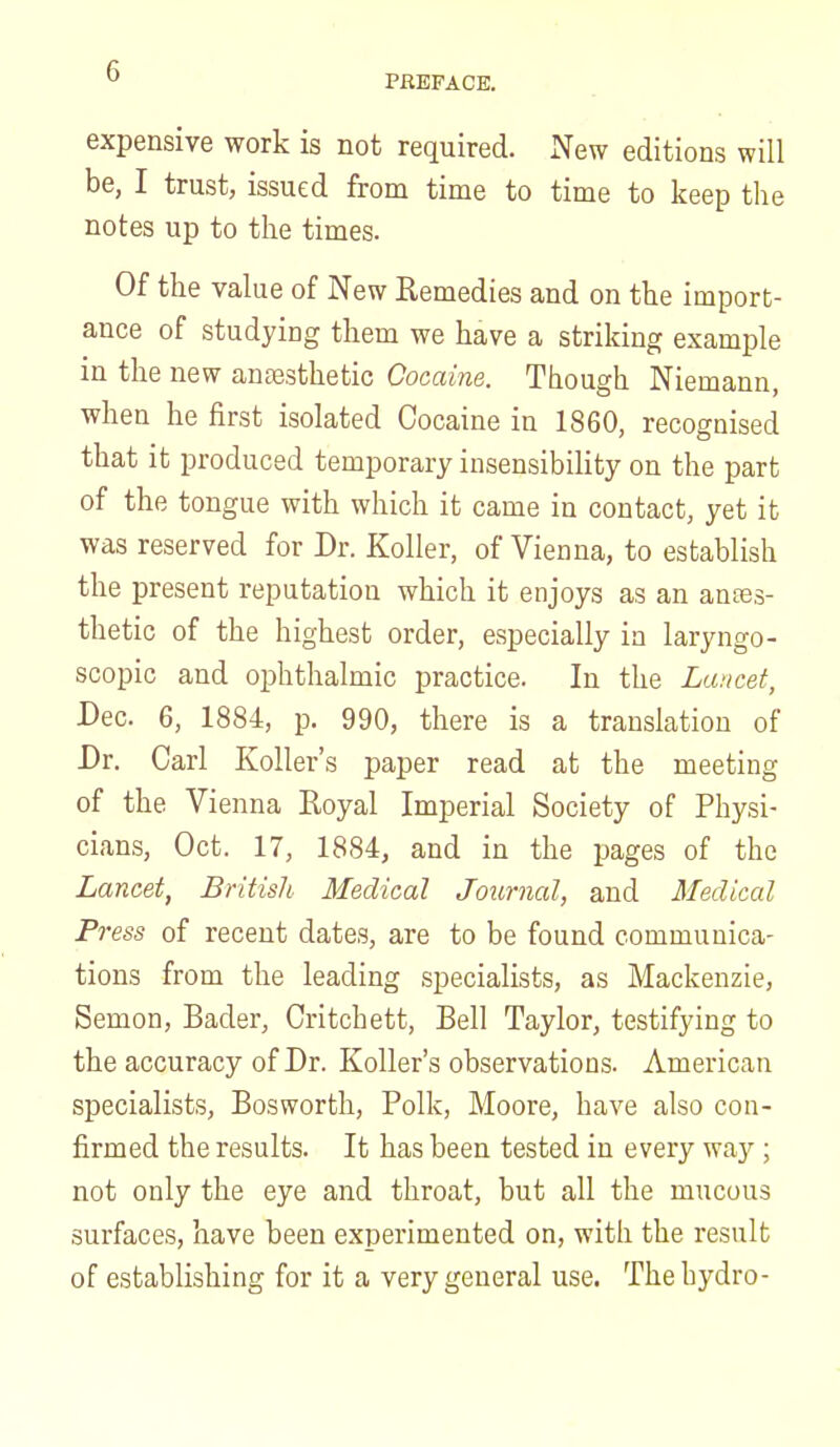 PREFACE. expensive work is not required. New editions will be, I trust, issued from time to time to keep the notes up to the times. Of the value of New Remedies and on the import- ance of studying them we have a striking example in the new anaesthetic Cocaine. Though Niemann, when he first isolated Cocaine in 1860, recognised that it produced temporary insensibility on the part of the tongue with which it came in contact, yet it was reserved for Dr. Roller, of Vienna, to establish the present reputation which it enjoys as an antes- thetic of the highest order, especially in laryngo- scopic and ophthalmic practice. In the Lancet, Dec. 6, 1884, p. 990, there is a translation of Dr. Carl Koller's paper read at the meeting of the Vienna Royal Imperial Society of Physi- cians, Oct. 17, 1884, and in the pages of the Lancet, British Medical Journal, and Medical Press of recent dates, are to be found communica- tions from the leading specialists, as Mackenzie, Semon, Bader, Critchett, Bell Taylor, testifying to the accuracy of Dr. Koller's observations. American specialists, Bosworth, Polk, Moore, have also con- firmed the results. It has been tested in every way ; not only the eye and throat, but all the mucous surfaces, have been experimented on, with the result of establishing for it a very general use. The hydro-