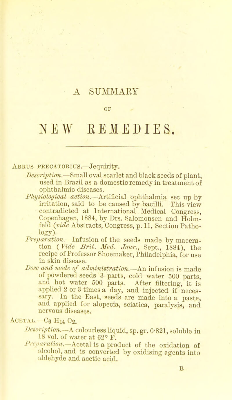 OF NEW EEMEDIES. Abeus peecatoeius.—Jequirity. Bescription.—Small oval scarlet and black seeds of plant, used in Brazil as a domestic remedy in treatment of ophthalmic diseases. Physiologioal action.—Artificial ophthalmia set np by irritation, said to be caused by bacilli. This view contradicted at International Medical Congress, Copenhagen, 188i, by Drs. Salomonsen and Holm- fekl (vide Abstracts, Congress, p. 11, iSection Patho- log.v)- Preparation.—Infusion of the seeds made by macera- tion (Vide Brit. Med. Jour., Sept., 1884), the recipe of Professor Shoemaker, Philadelphia, for use in skin disease. Bo»e and mode of administraUon.—An infusion is made of powdered seeds 3 parts, cold water 500 parts, and hot water 500 parts. After filtering, it is applied 2 or .3 times a day, and injected if neces- sary. In the East, seeds are made into a paste, and applied for alopecia, sciatica, paralysis, and nervous diseases. ACETAL. -Ce Hl4 02. Description.—k colourless liquid, sp.gr. 0'821, soluble in 18 vol. of water at 62 F. rn'iiaratlon.—k<iQ\.Q\. is a product of the oxidation of lUcohol, and is converted by oxidising agents into aldehyde and acetic acid. B