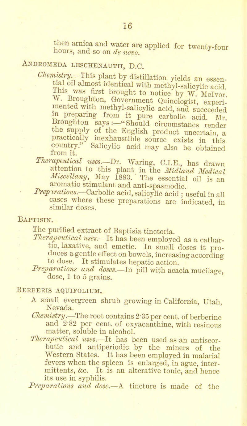 then arnica and water are appUed for twenty-four hours, and so on de 3 novo. Andromkda leschenautii, D.C. CTiemhlry.-T\A^ plant by distillation yields an essen- tial oil almost identical with methyl-salicylic acid. This was first brought to notice by W. Mclvor. W. Broughton, Government Quinologist, experi- mented with methyl-salicylic acid, and succeeded in preparing from it pure cai-bolic acid Mr Broughton saysShould circumstancs render the supply of the English product uncertain, a practically inexhaustible source exists in this country. Salicylic acid may also be obtained from it. Therapeutical mes.—Dv. Waring, C.I.E., has drawn attention to this plant in the Midland Medical Miscellany, May 1883. ' The essential oil is an aromatic stimulant and anti-spasmodic. Prep jraiioMs.—Carbolic acid, salicylic acid ; useful in all cases where these preparations are indicated, in similar doses. Baptisin. The purified extract of Baptisia tinctoria. Therapeutical mes.~ll has been employed as a cathar- tic, laxative, and emetic. In small doses it pro- duces a gentle eifect on bowels, increasing according to dose. It stimulates hepatic action. PrejJaratimis and doses.—In pill with acacia mucilage, dose, 1 to 5 grains. Beebesis aquifolium. A small evergreen shrub growing in California, Utah, Nevada. Chemistry.—The root contains 2-35 per cent, of berberine and 2-82 per cent, of oxyacanthine, with resinous matter, soluble in alcohol. Tlierapeutical uses.—It has been used as an antiscor- butic and antiperiodic by the miners of the Western States. It has been employed in malarial fevers when the spleen is enlarged, in ague, inter- mittents, &c. It is an alterative tonic, and hence its use in syphilis. Preparations and dose.—A tincture is made of tlic