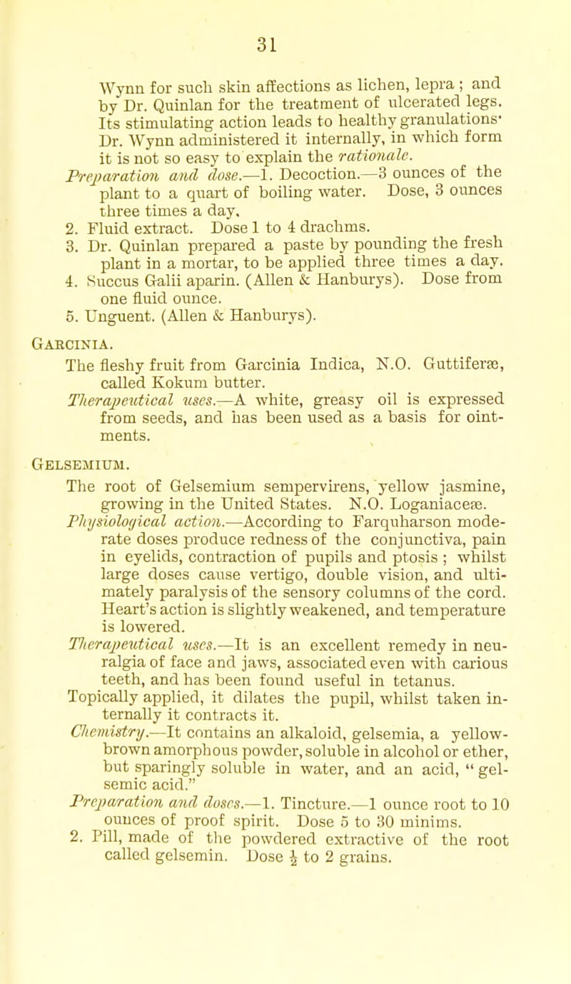 Wynn for such skin affections as lichen, lepra ; and by Dr. Quinlan for the treatment of ulcerated legs. Its stimulating action leads to healthy granulations- Dr. Wynn administered it internally, in which form it is not so easy to explain the rationale. Preparation and dose.—1. Decoction.—3 ounces of the plant to a quart of boiling water. Dose, 3 ounces three times a day. 2. Fluid extract. Dose 1 to 4 di-achms. 3. Dr. Quinlan prepai-ed a paste by pounding the fresh plant in a mortar, to be applied three times a day. 4. Succus Galii aparin. (Allen k Hanbui-ys). Dose from one fluid ounce. 5. Unguent. (Allen & Hanburys). Gaecinia. The fleshy fruit from Garcinia Indica, N.O. Guttiferte, called Kokum butter. Tlierapeutical %ises.—A white, greasy oil is expressed from seeds, and has been used as a basis for oint- ments. Gelsemium. The root of Gelsemium sempervirens, yellow jasmine, growing in the United States. N.O. Loganiacefe. Pliysiolotjical action.—According to Farquharson mode- rate doses produce redness of the conjunctiva, pain in eyelids, contraction of pupils and ptosis ; whilst large doses cause vertigo, double vision, and ulti- mately paralysis of the sensory columns of the cord. Heart's action is slightly weakened, and temperature is lowered. Tlierapeutical uses.—It is an excellent remedy in neu- ralgia of face and jaws, associated even with carious teeth, and has been found useful in tetanus. Topically applied, it dilates the pupil, whilst taken in- ternally it contracts it. Cliemistry.—It contains an alkaloid, gelsemia, a yellow- brown amorphous powder, soluble in alcohol or ether, but sparingly soluble in water, and an acid,  gel- semic acid. Preparation and doses.—1. Tincture.—1 ounce root to 10 ounces of proof spirit. Dose 5 to 30 minims. 2. Pill, made of the powdered extractive of the root called gelsemin. Dose J to 2 grains.