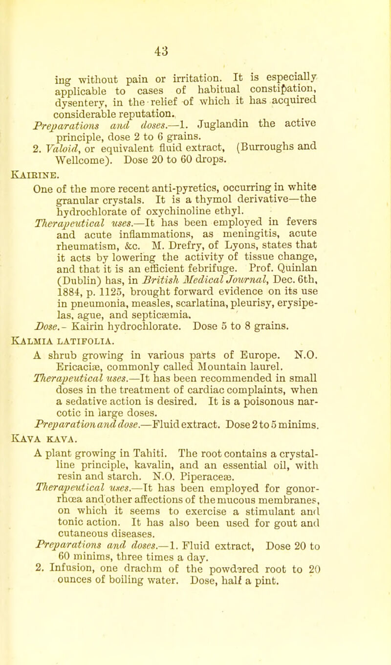 ing without pain or irritation. It is especially applicable to cases of habitual consti{)ation, dysentery, in the relief of which it has acquired considerable reputation. Freparations anil doses.—\. Juglandin the active principle, dose 2 to 6 grains. 2. Valoid, or equivalent fluid extract, (Burroughs and Wellcome). Dose 20 to 60 drops. Kaieinb. One of the more recent anti-pyretics, occurring in white granular crystals. It is a thymol derivative—the hydrochlorate of oxychinoline ethyl. Therajjeutical uses.—It has been employed in fevers and acute inflammations, as meningitis, acute rheumatism, &c. M. Drefry, of Lyons, states that it acts by lowering the activity of tissue change, and that it is an efficient febrifuge. Prof. Quinlan (Dublin) has, in British Medical Joii/rnal, Dec. 6th, 1884, p. 1125, brought forward evidence on its use in pneumonia, measles, scarlatina, pleurisy, erysipe- las, ague, and septicemia. Dose.- Kairin hydrochlorate. Dose 5 to 8 grains. Kalmia latifolia. A shrub growing in various parts of Europe. N.O. EricaciEe, commonly called Mountain laurel. Tlierapeutical uses.—It has been recommended in small doses in the treatment of cardiac complaints, when a sedative action is desired. It is a poisonous nar- cotic in large doses. Prejjarationandduse.—Fluid extract. Dose 2 to 5 minims. ILava icava. A plant growing in Tahiti. The root contains a crystal- line principle, kavalin, and an essential oil, with resin and starch. N.O. PiperaccEe. Therajieutical unes.—It has been employed for gonor- rhoea and other affections of the mucous membranes, on which it seems to exercise a stimulant and tonic action. It has also been used for gout and cutaneous diseases. Prejparations and doses.—1. Fluid extract, Dose 20 to 60 minims, three times a day. 2. Infusion, one drachm of the powdered root to 20 ounces of boiling water. Dose, hali a pint.