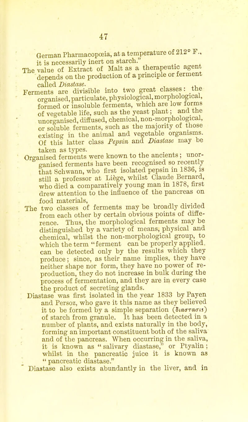 German PharmacopcEia, at a temperature of 212 F., it is necessarily inert on starch. The value of Extract of Malt as a therapeutic agent depends on the production of a principle or ferment called Diastase. , Ferments are divisible into two great classes: the organised, particulate, physiological, morphological, formed or insoluble ferments, which are low forms of veo-etable life, such as the yeast plant; and the unorganised, diffused, chemical, non-morphological, or soluble ferments, such as the majority of those existing in the animal and vegetable organisms. Of this latter class Pepsin and Diastase may be taken as types. Organised ferments were known to the ancients; unor- ganised ferments have been recognised so recently that Schwann, who first isolated pepsin in 1836, is still a professor at Liege, whilst Claude Bernard, who died a comparatively young man in 1878, first drew attention to the influence of the pancreas on food materials. The two classes of ferments may be broadly divided from each other by certain obvious points of diffe- rence. Thus, the morphological ferments may be distinguished by a variety of means, physical and chemical, whilst the non-morphological group, to which the term ferment can be properly applied, can be detected only by the results which they produce; since, as their name implies, they have neither shape nor form, they have no power of re- production, they do not increase in bulk during the process of fermentation, and they are in every case the product of secreting glands. Diastase was first isolated in the year 1833 by Payen and Persoz, who gave it this name as they believed it to be formed by a simple separation (SiotrToo-is) of starch from granule. It has been detected in a number of plants, and exists naturally in the body, forming an important constituent both of the saliva and of the pancreas. When occurring in the saliva, it is known as  salivary diastase, or Ptyalin; whilst in the pancreatic juice it is known as  pancreatic diastase. Diastase also exists abundantly in the liver, and in