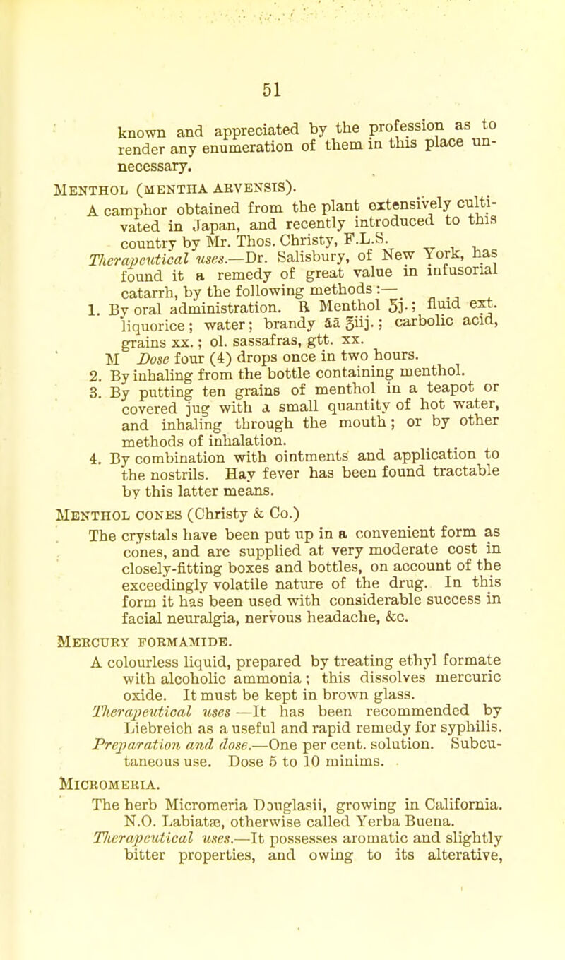 known and appreciated by the profession as to render any enumeration of them in this place un- necessary. Menthol (mentha abvensis). A camphor obtained from the plant extensively culti- vated in Japan, and recently introduced to this country by Mr. Thos. Christy, F.L.S. Tlierapcutioal uses.—T)T. Salisbury, of New York, has found it a remedy of great value in infusorial catarrh, by the following methods:— „ ., . 1. By oral administration. R Menthol 5i-; n^id e^. liquorice; water; brandy aa5iij.; carbolic acid, grains xx.; ol. sassafras, gtt. xx. M Dose four (4) drops once in two hours. 2. By inhaling from the bottle containing menthol. 3. By putting ten grains of menthol in a teapot or covered jug with a small quantity of hot water, and inhaling through the mouth; or by other methods of inhalation. 4. By combination with ointments and application to the nostrils. Hay fever has been found tractable by this latter means. Menthol cones (Christy & Co.) The crystals have been put up in a convenient form as cones, and are supplied at very moderate cost in closely-fitting boxes and bottles, on account of the exceedingly volatile nature of the drug. In this form it has been used with considerable success in facial neuralgia, nervous headache, &c. Mehcuey foemamide. A colourless liquid, prepared by treating ethyl formate with alcoholic ammonia; this dissolves mercuric oxide. It must be kept in brown glass. Tlierajjeutical uses —It has been recommended _ by Liebreich as a useful and rapid remedy for syphilis. Preparation and dose.—One per cent, solution. Subcu- taneous use. Dose 6 to 10 minims. MlCROMERIA. The herb Micromeria Douglasii, growing in California. N.O. Labiataj, otherwise called Verba Buena. Tlwrapcutical uses.—It possesses aromatic and slightly bitter properties, and owing to its alterative,