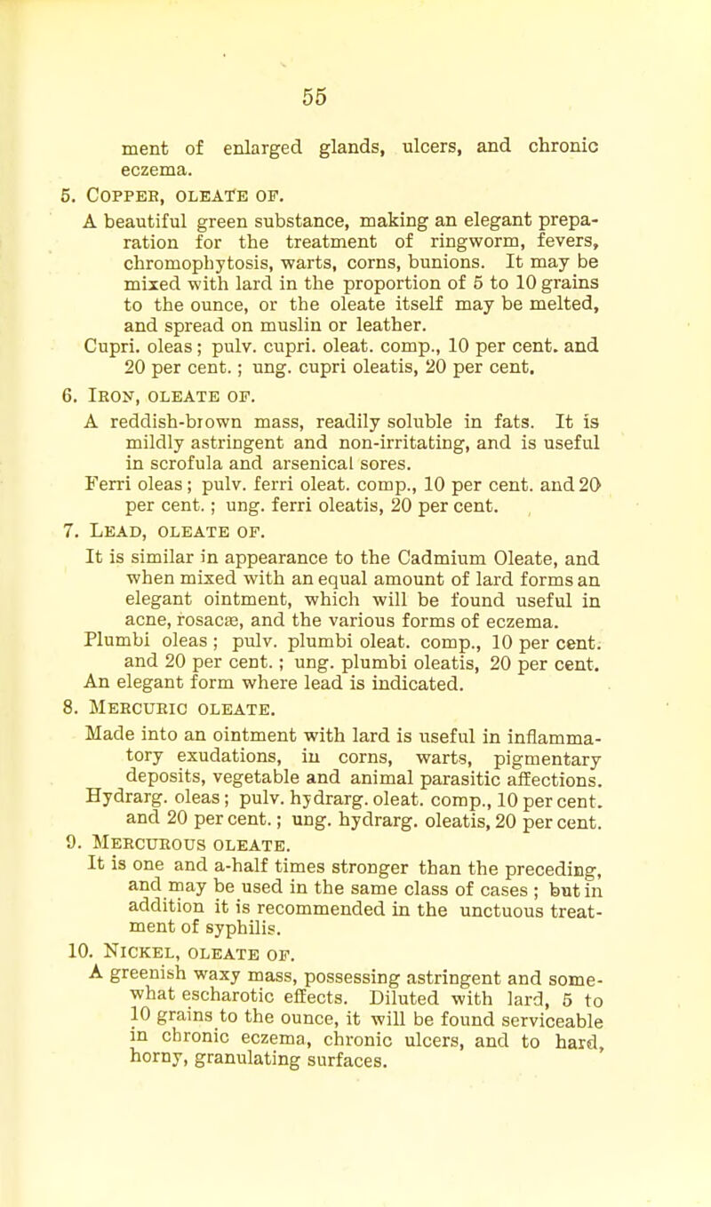 56 ment of enlarged glands, ulcers, and chronic eczema. 5. Copper, oleate of. A beautiful green substance, making an elegant prepa- ration for the treatment of ringworm, fevers, chromophytosis, warts, corns, bunions. It may be mixed with lard in the proportion of 5 to 10 grains to the ounce, or the oleate itself may be melted, and spread on muslin or leather. Cupri. oleas; pulv. cupri. oleat. comp., 10 per cent, and 20 per cent.; ung. cupri oleatis, 20 per cent. 6. Iron, oleate of. A reddish-biown mass, readily soluble in fats. It is mildly astringent and non-irritating, and is useful in scrofula and arsenical sores. Ferri oleas; pulv. ferri oleat. comp., 10 per cent, and 20 per cent.; ung. ferri oleatis, 20 per cent. 7. Lead, oleate of. It is similar in appearance to the Cadmium Oleate, and when mixed with an equal amount of lard forms an elegant ointment, which will be found useful in acne, rosacfe, and the various forms of eczema. Plumbi oleas ; pulv. plumbi oleat. comp., 10 per cent, and 20 per cent.; ung. plumbi oleatis, 20 per cent. An elegant form where lead is indicated. 8. Mercuric oleate. Made into an ointment with lard is useful in inflamma- tory exudations, iu corns, warts, pigmentary deposits, vegetable and animal parasitic affections. Hydrarg. oleas; pulv. hydrarg. oleat. comp., 10 per cent, and 20 per cent.; ung. hydrarg. oleatis, 20 per cent. 9. Mercurous oleate. It is one and a-half times stronger than the preceding, and rnay be used in the same class of cases ; but in addition it is recommended in the unctuous treat- ment of syphilis. 10. Nickel, oleate of. A greenish waxy mass, possessing astringent and some- what escharotic effects. Diluted with lard, 5 to 10 grains to the ounce, it will be found serviceable m chronic eczema, chronic ulcers, and to hard, horny, granulating surfaces.