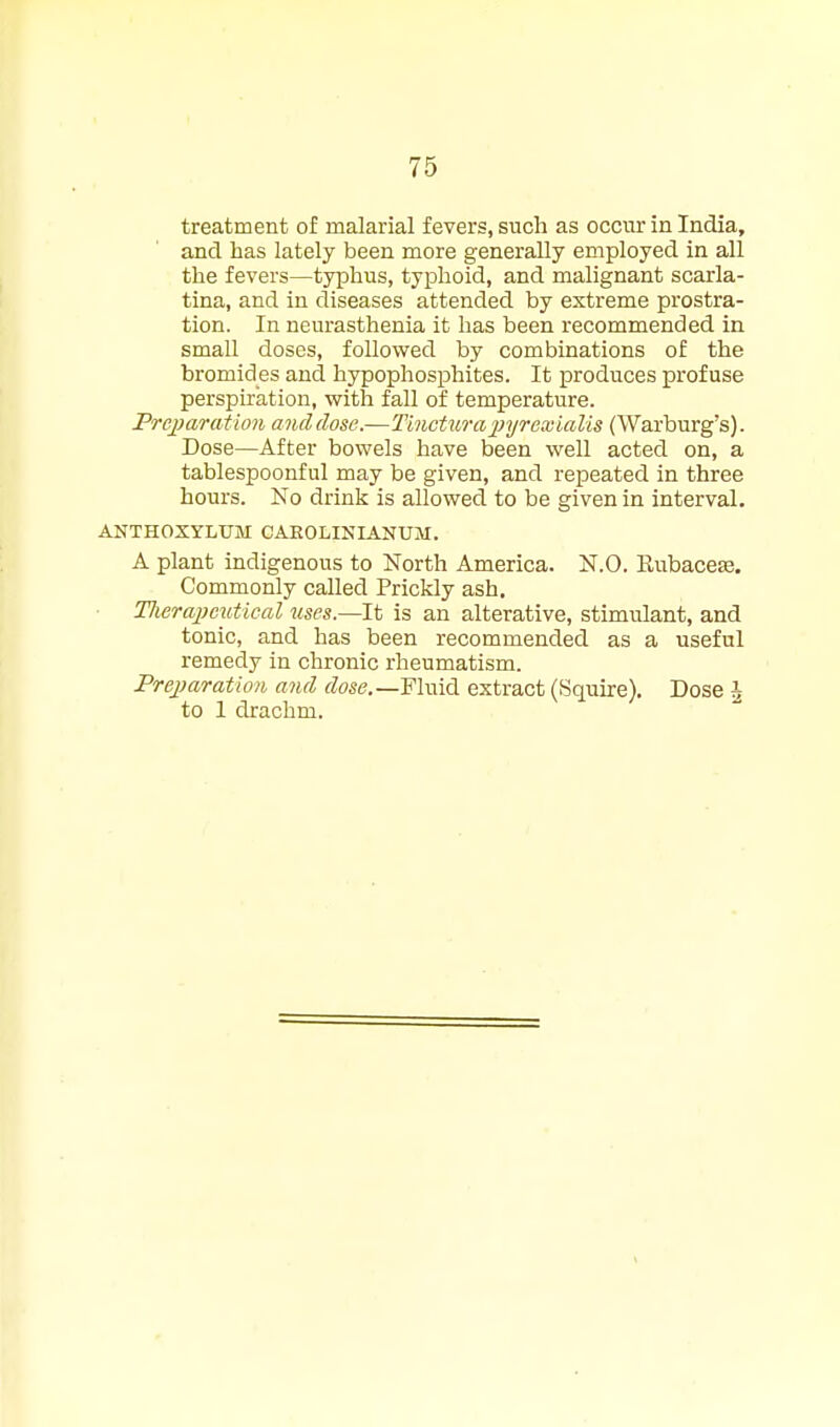 treatment of malarial fevers, such as occur in India, and has lately been more generally employed in all the fevers—typhus, typhoid, and malignant scarla- tina, and in diseases attended by extreme prostra- tion. In neurasthenia it has been recommended in small doses, followed by combinations of the bromides and hypophosphites. It produces profuse perspiration, vfith fall of temperature. Pre.i)aration and dose.—TincturajJyrexialis (Warburg's). Dose—After bowels have been well acted on, a tablespoonful may be given, and repeated in three hours. No drink is allowed to be given in interval. ANTHOXYLUM CAEOLINIANUM. A plant indigenous to North America. N.O. Rubaceee. Commonly called Prickly ash. TJierajwutical uses.—It is an alterative, stimulant, and tonic, and has been recommended as a useful remedy in chronic rheumatism. Prejiaration and dose.—FlmA. extract (Squire). Dose i to 1 drachm.