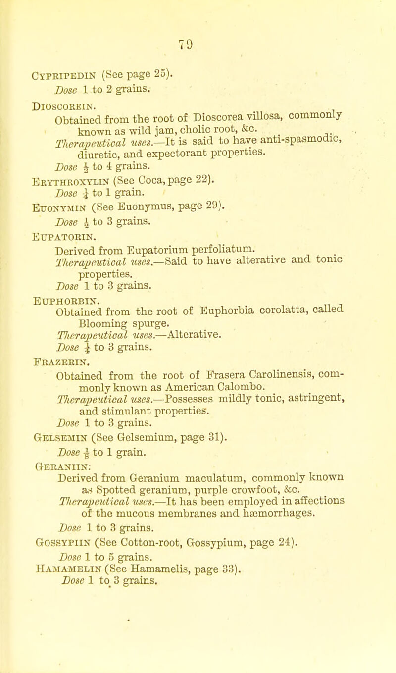 Cypeipedin (See page 25). Dose 1 to 2 grains, DiOSCOEEIN. Obtained from the root of Dioscorea viUosa, commonly known as wUd jam, cliolic root, &c. Therapeutical Mse«.—It is said to have anti-spasmodic, diuretic, and expectorant properties. Bose J to 4 grains. Erythroxtlin (See Coca, page 22). DoBB \ to 1 grain. Ettontsiin (See Euonymus, page 29). Bose 4 to 3 grains. EUPATOEIN. Derived from Eupatorinm perfoliatum. TherapeMtical Mses.—Said to have alterative and tonic properties. BosB 1 to 3 grains. EUPHOEBIN. Obtained from the root of Euphorbia corolatta, called Blooming spurge. Tlierapeuiical uses.—Alterative. Bose J to 3 grains. Feazeein. Obtained from the root of Prasera Carolinensis, com- monly known as American Calombo. ThcrajJeiitical kscs.—Possesses mildly tonic, astringent, and stimulant properties. Bose 1 to 3 grains. Gelsemin (See Gelsemium, page 31). Bose -g to 1 grain. Geeaniin; Derived from Geranium maculatum, commonly known as Spotted geranium, purple crowfoot, &c. Tlicrajiexttical ^lses.—It has been employed in affections of the mucous membranes and hasmorrhages. Bose 1 to 3 grains. GOSSYPIIN (See Cotton-root, Gossypium, page 24). Bose 1 to .5 grains. IlAMAMELiN (See Hamamelis, page 33).