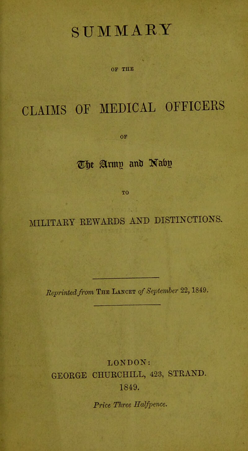 SUMMAEY OP THE CLAIMS OF MEDICAL OFFICERS OP TO MILITARY EEWAKDS AND DISTINCTIONS. Reprinted from The Lancet of September 22,1849. LONDON: GEORGE CHURCHILL, 423, STRAND. 1849. Price Three Halfpence.