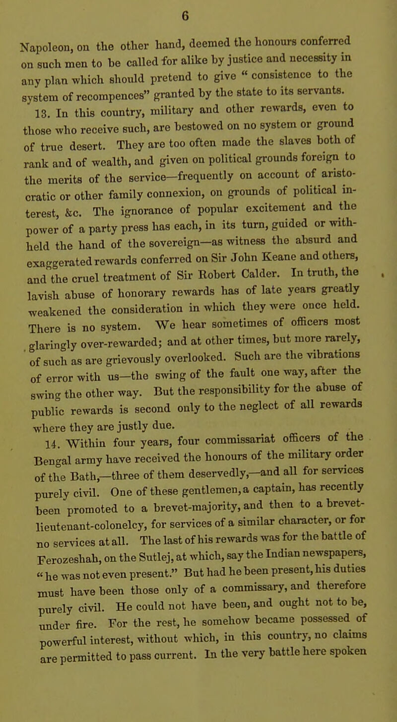 Napoleon, on the other hand, deemed the honours conferred on such men to be called for alike by justice and necessity in any plan which should pretend to give « consistence to the system of recompences granted by the state to its servants. 13. In this country, military and other rewards, even to those who receive such, are bestowed on no system or ground of true desert. They are too often made the slaves both of rank and of wealth, and given on political grounds foreign to the merits of the service—frequently on account of aristo- cratic or other family connexion, on grounds of political in- terest, &c. The ignorance of popular excitement and the power of a party press has each, in its turn, guided or with- held the hand of the sovereign—as witness the absurd and exaggerated rewards conferred on Sir John Keane and others, and the cruel treatment of Sir Robert Calder. In truth, the lavish abuse of honorary rewards has of late years greatly weakened the consideration in which they were once held. There is no system. We hear sometimes of officers most glaringly over-rewarded; and at other times, but more rarely, ' of such as are grievously overlooked. Such are the vibrations of error with us-the swing of the fault one way, after the swing the other way. But the responsibility for the abuse of public rewards is second only to the neglect of all rewards where they are justly due. 14. Within four years, four commissariat officers of the Bengal army have received the honours of the miUtary order of the Bath,—three of them deservedly,-and aU for services purely civU. One of these gentlemen, a captain, has recently been promoted to a brevet-majority, and then to a brevet- lieutenant-colonelcy, for services of a similar character, or for no services at all. The last of his rewards was for the battle of Ferozeshah, on the Sutlej, at which, say the Indian newspapers, « he was not even present. But had he been present, his duties must have been those only of a commissary, and therefore purely civil. He could not have been, and ought not to be, under fire. For the rest, he somehow became possessed of powerful interest, without which, in this country, no claims are permitted to pass current. In the very battle here spoken