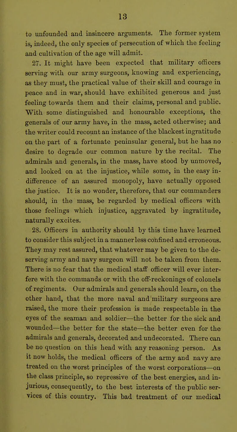to unfounded and insincere arguments. Tlie former system is, indeedj the only species of persecution of which the feeling and cultivation of the age will admit. 27. It might have been expected that military officers serving with our army surgeons, knowing and experiencing, as they must, the practical value of their skUl and courage in peace and in war, should have exhibited generous and just feeling towards them and their claims, personal and public. With some distinguished and honourable exceptions, the generals of our army have, in the mass, acted otherwise; and the writer could recount an instance of the blackest ingratitude on the part of a fortunate peninsular general, but he has no desire to degrade our common nature by the recital. The admirals and generals, in the mass, have stood by unmoved, and looked on at the injustice, while some, in the easy in- difference of an assured monopoly, have actually opposed the justice. It is no wonder, therefore, that our commanders shoidd, in the mass, be regarded by medical officers with those feelings which injustice, aggravated by ingratitude, naturally excites. 28. Officers in authority should by this time have learned to consider this subject in a mannerless confined and erroneous. They may rest assured, that whatever may be given to the de- serving army and navy surgeon will not be taken from them. There is no fear that the medical staff of&cer will ever inter- fere with the commands or with the off-reckonings of colonels of regiments. Our admirals and generals should learn, on the other hand, that the more naval and military surgeons are raised, the more their profession is made respectable in the eyes of the seaman and soldier—the better for the sick and wounded—the better for the state—the better even for the admirals and generals, decorated and undecorated. There can be no question on this head with any reasoning person. As it now holds, the medical officers of the army and navy are treated on the worst principles of the worst corporations—on the class principle, so repressive of the best energies, and in- jurious, consequently, to the best interests of the public ser- vices of this country. This bad treatment of our medical