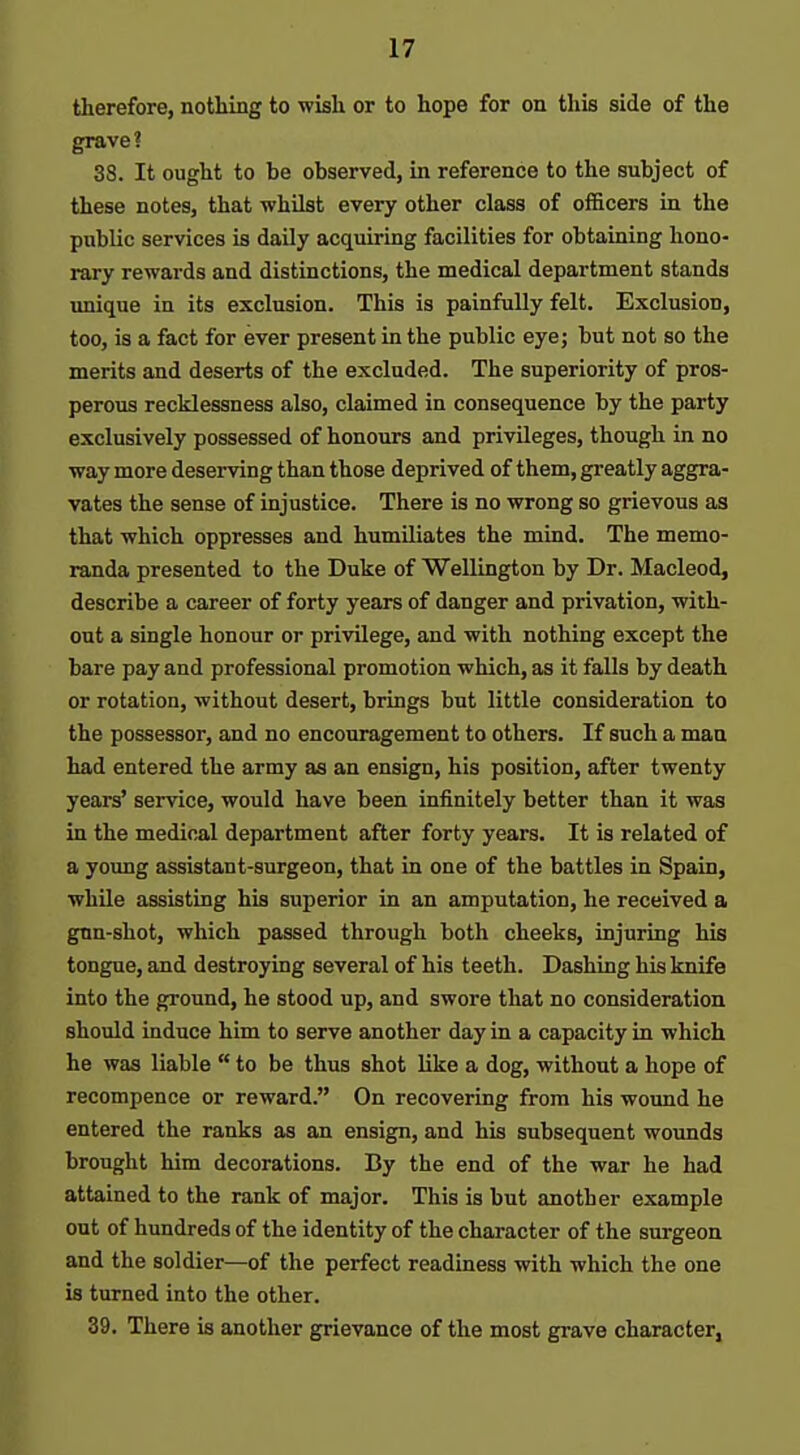 therefore, nothing to wish or to hope for on this side of the grave? 38. It ought to be observed, in reference to the subject of these notes, that whilst every other class of officers in the public services is daily acquiring facilities for obtaining hono- rary rewards and distinctions, the medical department stands unique in its exclusion. This is painfully felt. Exclusion, too, is a fact for ever present in the public eye; but not so the merits and deserts of the excluded. The superiority of pros- perous recklessness also, claimed in consequence by the party exclusively possessed of honours and privileges, though in no way more deserving than those deprived of them, greatly aggra- vates the sense of injustice. There is no wrong so grievous as that which oppresses and humiliates the mind. The memo- randa presented to the Duke of Wellington by Dr. Macleod, describe a career of forty years of danger and privation, with- out a single honour or privilege, and with nothing except the bare pay and professional promotion which, as it falls by death or rotation, without desert, brings but little consideration to the possessor, and no encouragement to others. If such a man had entered the army as an ensign, his position, after twenty years' service, would have been infinitely better than it was in the medical department after forty years. It is related of a young assistant-surgeon, that in one of the battles in Spain, while assisting his superior in an amputation, he received a gnn-shot, which passed through both cheeks, injuring his tongue, and destroying several of his teeth. Dashing his knife into the ground, he stood up, and swore that no consideration should induce him to serve another day in a capacity in which he was liable  to be thus shot like a dog, without a hope of recompence or reward. On recovering from his wound he entered the ranks as an ensign, and his subsequent wounds brought him decorations. By the end of the war he had attained to the rank of major. This is but another example out of hundreds of the identity of the character of the surgeon and the soldier—of the perfect readiness with which the one is turned into the other. 39. There is another grievance of the most grave character.