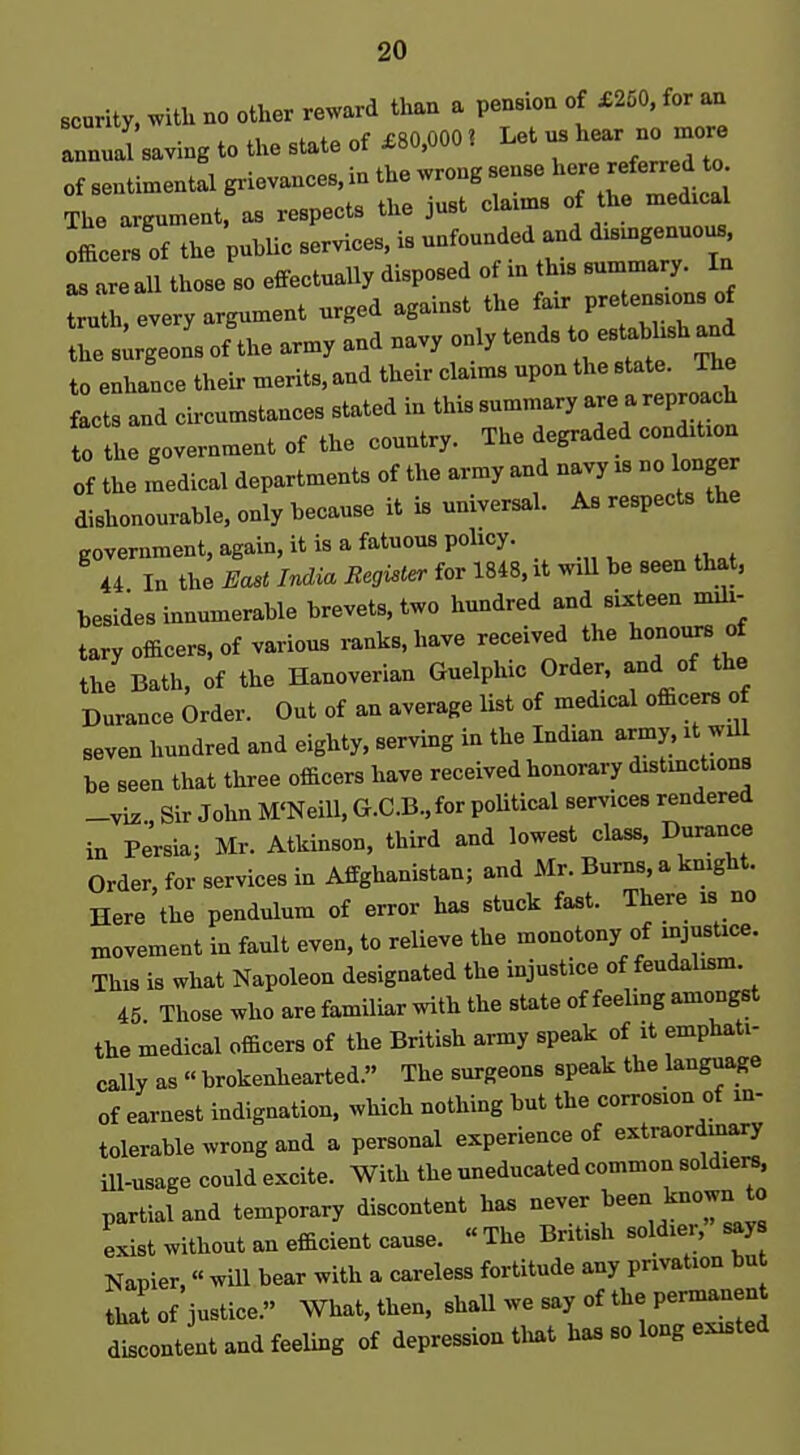 scurity, witU no other reward than a pension of £250. for an annual saving to tlxe state of X80.0001 Let us hear no more b wrong sense here referred to. of sentimental grievances, in the wrong se _„^:^„i The argument, as respects the just claims of the medical officersTf the pubUc services, is unfounded and dismgenuous Tareall those so effectually disposed of in this —y In truth, every argument urged against the — the surgeon's of the army and navy only tends to e^^^^^ to enhance their merits, and their claims upon the state. The facts and circumstances stated in this summary are a reproach 0 the government of the country. The degraded condition Of the medical departments of the army and navy is no longer dishonourable, only because it is universal. As respects the government, again, it is a fatuous policy. 44 In the East India Register for 1848, it wiU be seen that, besides innumerable brevets, two hundred and sixteen mili- tary officers, of various ranks, have received the honours of the Bath, of the Hanoverian Guelphic Order, and of the Durance Order. Out of an average list of medical officers of seven hundred and eighty, serving in the Indian army, it will be seen that three officers have received honorary distinctions -viz Sir John M'NeiU, G.C.B.,for poUtical services rendered in Persia; Mr. Atkinson, third and lowest class, Dm-ance Order, for services in Affghanistan; and Mr. Burns, a knight. Here the pendulum of error has stuck fast. There is no movement in fault even, to relieve the monotony of injustice. This is what Napoleon designated the injustice of feudalism. 45 Those who are familiar with the state of feeling amongst the medical officers of the British army speak of it emphati- cally as « brokenhearted. The surgeons speak the language of earnest indignation, which nothing but the corrosion of in- tolerable wrong and a personal experience of extraordinary ill-usage could excite. With the uneducated common soldiers, partial and temporary discontent ha. never J'e^^J-'^:^ Lst without an efficient cause. The British soldier, say Napier. « will bear with a careless fortitude any privation bu that of justice. What. then, shall we say of the permanent discontent and feeling of depression that has so long existed