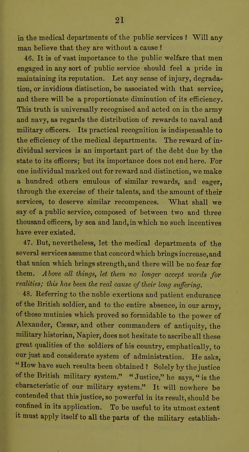 in the medical departments of the public services ? Will any man believe that they are without a cause i 46. It is of vast importance to the public welfare that men engaged in any sort of public service should feel a pride in maintaining its reputation. Let any sense of injury, degrada- tion, or invidious distinction, be associated with that service, and there will be a proportionate diminution of its efiSciency. This truth is imiversally recognised and acted on in the army and navy, as regards the distribution of rewards to naval and military officers. Its practical recognition is indispensable to the efficiency of the medical departments. The reward of in- dividual services is an important part of the debt due by the state to its officers; but its importance does not end here. For one individual marked out for reward and distinction, we make a hundred others emulous of similar rewards, and eager, through the exercise of their talents, and the amount of their services, to deserve similar recompences. What shall we say of a public service, composed of between two and three thousand officers, by sea and land, in which no such incentives have ever existed. 47. But, nevertheless, let the medical departments of the several services assume that concord which brings increase,and that union which brings strength, and there will be no fear for them. Above all things, let them no longer accept words for realities; this has been the real cause of their long suffering. 48. Referring to the noble exertions and patient endurance of the British soldier, and to the entire absence, in our army, of those mutinies which proved so formidable to the power of Alexander, Caesar, and other commanders of antiquity, the military historian, Napier, does not hesitate to ascribe all these great qualities of the soldiers of his country, emphatically, to our just and considerate system of administration. He asks,  How have such results been obtained ? Solely by the justice of the British military system. « Justice, he says,  is the characteristic of our military system. It will nowhere be contended that this justice, so powerful in its result, should be confined in its application. To be useful to its utmost extent it must apply itself to all the parts of the military establish-