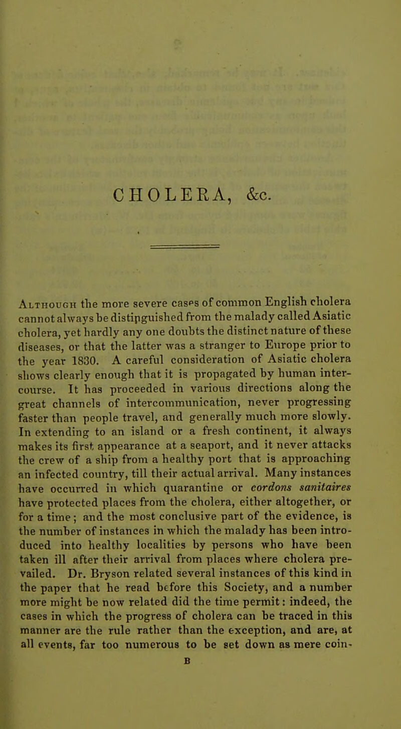 CHOLERA, &c. Although tlie more severe casps of common English cliolera cannot always be distinguished from the malady called Asiatic cholera, yet hardly any one doubts the distinct nature of these diseases, or that the latter was a stranger to Europe prior to the year 1830. A careful consideration of Asiatic cholera shows clearly enough that it is propagated by human inter- course. It has proceeded in various directions along the great channels of intercommunication, never progressing faster than people travel, and generally much more slowly. In extending to an island or a fresh continent, it always makes its first appearance at a seaport, and it never attacks the crew of a ship from a healthy port that is approaching an infected country, till their actual arrival. Many instances have occurred in which quarantine or cordons sanitaires have protected places from the cholera, either altogether, or for a time ; and the most conclusive part of the evidence, is the number of instances in which the malady has been intro- duced into healthy localities by persons who have been taken ill after their arrival from places where cholera pre- vailed. Dr. Bryson related several instances of this kind in the paper that he read before this Society, and a number more might be now related did the time permit: indeed, the cases in which the progress of cholera can be traced in this manner are the rule rather than the exception, and are, at all events, far too numerous to be set down as mere coin- B