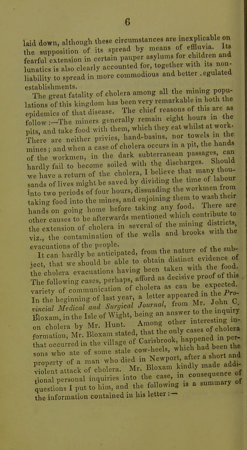 laid down, although these circumstances are « J thP suDDOsition of its spread by means of effluvia. Its fear^exte sn certain pauper asylums for ch.Idren and Katies is also clearly accounted for, together wUh Us non^ liability to spread in more commodious and better .egulated establishments. . . The great fatality of cholera among all the mm.ng popu- lations of this kingdom has been very remarkable in both the epidemics of that disease. The chief reasons of this are a follow :-The miners generally remain eight hours m the pits, and take food with them, which they eat whilst at work. There are neither privies, hand-basins, nor to«e s >„ th^ mines ■ and when a case of cholera occurs in a pit, the hands o/Te'^lmen. in the dark subterranean Pa-ag-- hardly fail to become soiled with the discharges. Should  Lve a return of the cholera, I believe that -any Jou- sands of lives might be saved by dividing the time of labour nto w periods of four hours, dissuading the workmen rom taking food into the mines, and enjoining them to wash the hands on going home before taking any food. There are ither causes to'be afterwards -^^ned which contribute to the extension of cholera in several of the mining di nets viz., the contamination of the wells and brooks with the evacuations of the people. „„t„vp of the sub- It can hardly be anticipated, from the nature ol the sud- iect that we should be able to obtain distinct evidence of he ch iera evacuations having been taken with the ood tL following cases, perhaps afford as dec.swe proof th^s variety of communication of cholera as can ^^P^jf '^^ In the'beginning of last year a letter appeared n th Pr^ ^incial Medical and Surgtcal Journal, ^'^'lll'-J^^-- Tdoxam in the Isle of Wight, being an answer to the inquiry Bloxam intheisie j ^^^^^^ interestmg m- ^innil nersonal inquiries into the case, in consequence o. iu::^ion^I ;uttohim, and the following is a summary of the information contained in his letter.