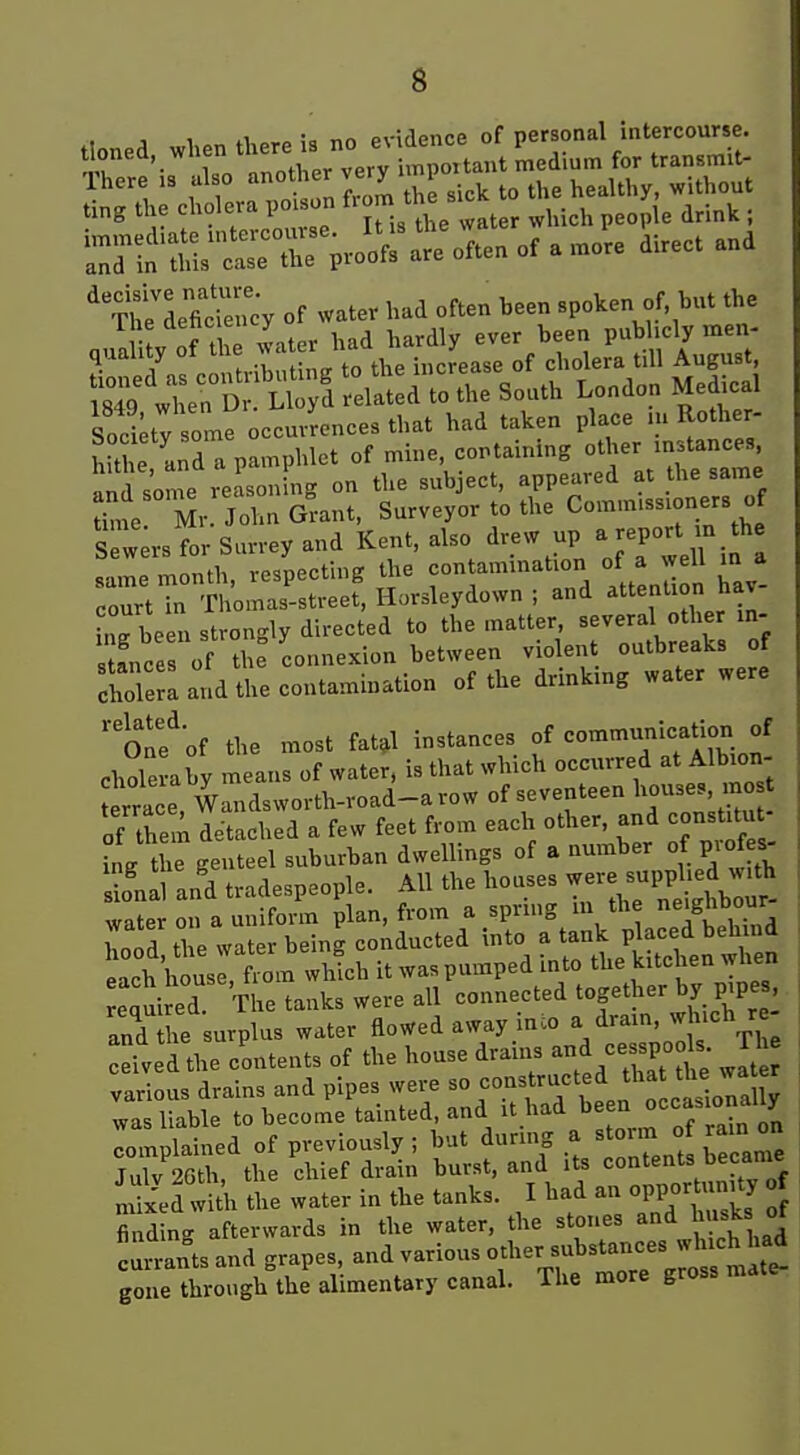 3 1 i<. no evidence of personal intercourse, tbned, when there-^^^^^ Tliere is also Ot^^^^^^jy ^-^^ to the healthy, without ting the cholera poison f^jm the s. ^^.^^ , ^:nn'rrr^'r atoften of a more direct and ' xJeletoy of water had often been spoken of but the Ihe dehc ency ^^^^ ^^^^ ^^,^^,y quality of the ^ '^  '^^^ .J^^^^^ „f cholera till August, S whe^D LWd relSid to the South London Medical Sty so^n? occurences that had taken P^-e .n RoU^^^^ hithe and a pamphlet of mine, containing other instances „n,l 4re reasoning on the subject, appeared at the same i^Je Mr j aGrant, Surveyor to the Commissioners of S V rs for Surrey and Kent, also drew up a rePort ra the same month, respecting the contamination of a well m a court in Thomas-street, Hursleydown ; and ^ention hav hirbeen strongly directed to the matter, several other in- ance of th: connexion between violent outbreaks of cholera and the contamination of the drinking water were onf'of the most fat,l instances f «=°^'-?''f,7. f choleraby means of water, is that which occurred at Albion- errace Wandsworth-road-arow of seventeen houses, mo t of tS detached a few feet from each other, and constitut- ing the genteel suburban dwellings of a number of profe^ Sonal an'd tradespeople. All the houses --e suijphed with water on a uniform plan, from a sprmg m the ghbour hood the water being conducted into a tank Pjacei behind each house> from wWch it was pumped into the kitchen when equired The tanks Were all connected together by pipes, and he urplus water flowed away inco a drain, which r ::ived the contents of the house drains -d cesspods fh various drains and pipes were ^° ^'^f'^/^^^^f -J^^^^^^ was liable to become tainted, and it had '^^J^^J^^'J^ complained of previously ; but during a storm of rain on JuTv S the chief drain burst, and its contents became mi/ed wii. the water in the tanks. I had an opportunity of finding afterwards in the water, the stones and Ju^ks ot cunJtsand grapes, and various other substances wh chl^^^^ gone through the alimentary canal. The more gross mate-