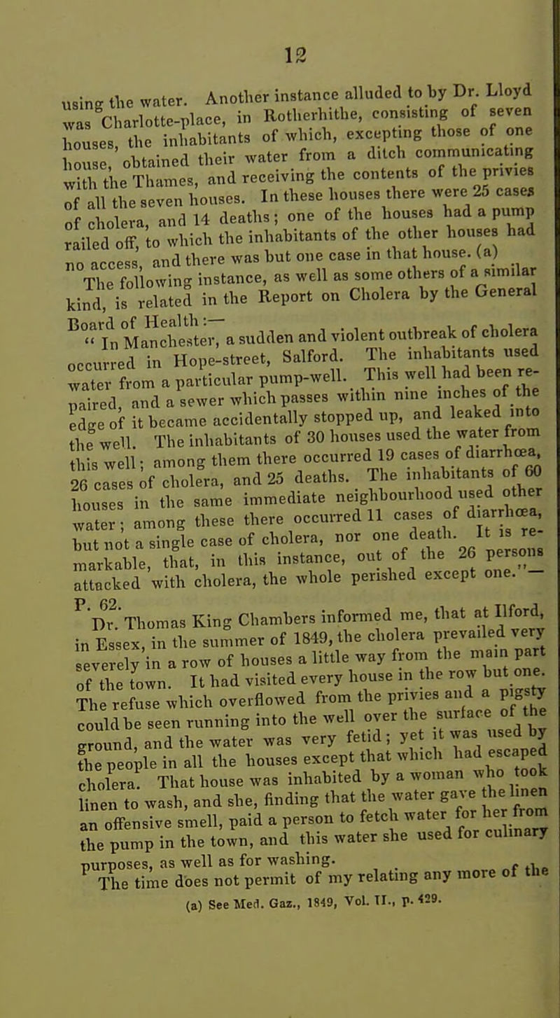 usins tlie water. Another instance alluded to by Dr. Lloyd r'Jjarlottc-place, in Rotherhithe, consisting of seven houses, the inhabitants of which, excepting those of one l on e, obtained their water from a d.lch commun.cat.ng ;! the Thames, and receiving the contents of the prmes Tf all the seven houses. In these houses there were 25 case, of cholera, and 14 deaths; one of the houses had a pump bailed off, to which the inhabitants of the other houses had no access, and there was but one case in that house, (a) The fo owing instance, as well as some others of a similar kind, is related in the Report on Cholera by the General ^  fn Ma^che^leiTa sudden and violent outbreak of cholera occurred in Hope-street, Salford. The inhabitants used iate from a particular pump-well. This well had been re- paired, and a sewer ^vhich passes withm f .^'^^ edge of it became accidentally stopped up, and leaked into the well. The inhabitants of 30 houses used the water from is well; among them there occurred 19 cases o d.arrhcea^ 26 cases ;f cholera, and 25 deaths. The inhabitants of ^ houses in the same immediate neighbourhood used other ta'r among these there occui.ed 11 c-s of diarrhea but not a single case of cholera, nor .f • JJ, , markable, that, in this instance, of the 26 persons attacked with cholera, the whole perished except one. - ^'Dr.'Thomas King Chambers infom.ed me, that at Ilford in Essex, in the summer of 1849, the cholera prevailed very severe y in a row of houses a little way from the mam part of the Town. It had visited every house in the row but one^ Th re ^e which overflowed from the privies and a pigs^ could be seen running into the well over the surface of the ground, and the water was very fetid; yet it was used by fhe people in all the houses except that which 1-<1-caped cholera That house was inhabited by a woman who took linen to wash, and she. finding that the water gave the Imen an offensive smell, paid a person to fetch water for her from the pump in the town, and this water she used for culinary purposes, as well as for washing. The time does not permit of my relatmg any more of the (a) See Med. Oaz., m9, Vol. TI., p. <29.