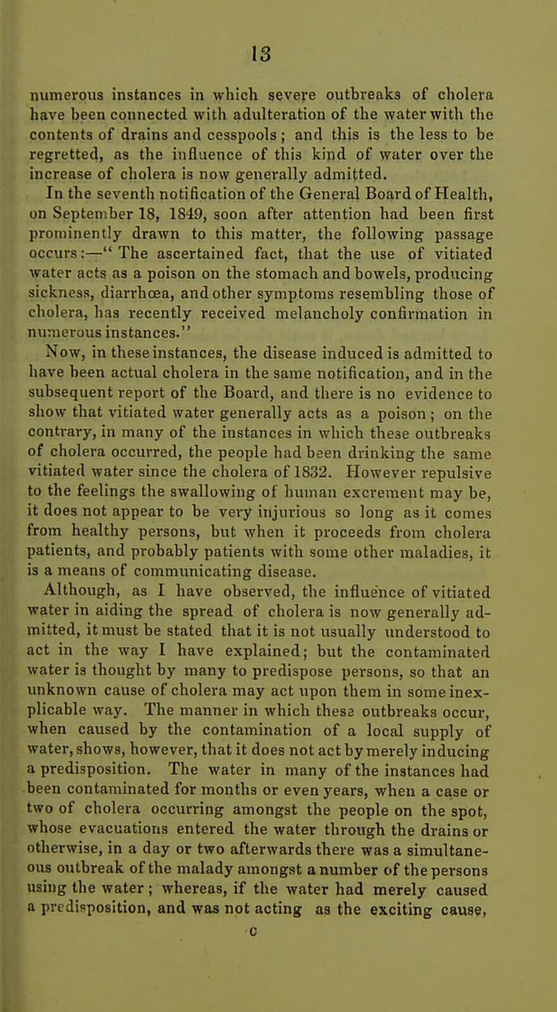 numerous instances in which severe outhreaks of cholera have heen connected with adulteration of the water with the contents of drains and cesspools ; and this is the less to be regretted, as the influence of this kind of water over the increase of cholera is now generally admitted. In the seventh notification of the General Board of Health, on September 18, 1849, soon after attention had been first prominently drawn to this matter, the following passage occurs:—The ascertained fact, that the use of vitiated water acts as a poison on the stomach and bowels, producing sickness, diarrhoea, and other symptoms resembling those of cholera, has recently received melancholy confirmation in numerous instances. Now, in these instances, the disease induced is admitted to have heen actual cholera in the same notification, and in the subsequent report of the Board, and there is no evidence to show that vitiated water generally acts as a poison ; on the contrary, in many of the instances in which these outbreaks of cholera occurred, the people had been drinking the same vitiated water since the cholera of 1832. However repulsive to the feelings the swallowing of human excrement may be, it does not appear to be very injurious so long as it comes from healthy persons, but when it proceeds from cholera patients, and probably patients with some other maladies, it is a means of communicating disease. Although, as I have observed, the influence of vitiated water in aiding the spread of cholera is now generally ad- mitted, it must be stated that it is not usually understood to act in the way I have explained; but the contaminated water is thought by many to predispose persons, so that an unknown cause of cholera may act upon them in some inex- plicable way. The manner in which these outbreaks occur, when caused by the contamination of a local supply of water, shows, however, that it does not act by merely inducing a predisposition. The water in many of the instances had been contaminated for months or even years, when a case or two of cholera occurring amongst the people on the spot, whose evacuations entered the water through the drains or otherwise, in a day or two afterwards there was a simultane- ous outbreak of the malady amongst a number of the persons using the water; whereas, if the water had merely caused a predisposition, and was not acting as the exciting cause, c