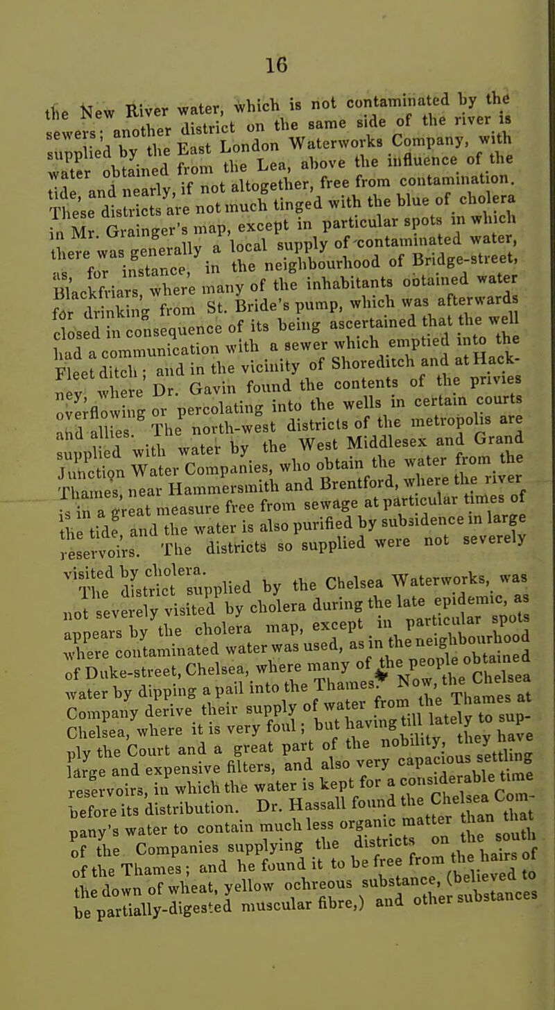 the New River water, which is not contaminated hy the tne iNew rv ^.^^ t,,g „ LonTon waterworks company, with suppiiea oy ^^^^ influence of the water obtained f-?- ^^^f ^ ^^^^ contamination. S^etsul 'ar nTt mu^^^^^ tinged with the blue of cholera ?n M Gri nger's map, except in particular spots :n winch he^e wis generally a local -Pf [-^Slrt: f,.r. ;n«tir,ce in the neighbourhood ol JJndge-stieei, SacSiars WW many of the inhabitants ootained water f7r dr nking from St. Bride's pump, which was afterward Sosed in onsequence of its being ascertained that the weU iad a communication with a sewer which eniptied ni^ the Fleet ditTh and in the vicinity of Shoreditch and atHack- ; V w e e Dr. Gavin found the contents of the pnv.es ; Igor percolating into the wells in certain courU ahd li es The novth-west districts of the metropolis are suJpU d with water by the West Middlesex and Grand Junction Water Companies, who obtain the water from the Thames near Hammersmith and Brentford, where the river s n HrLt measure free from sewage atpart cular times of l^n-Z a^id the water is al-purified by suW^^^^^^^ reservoirs. The districts so supplied weie not severely ^?!? dLSfl^PPlied by the Chelsea Waterwj^kj was not severely visited by cholera during the late epidemic, as appears by tlie choleL map, except in particular spots Tere ^itaminated water was used, as in the ne.g^^^^^^^^^^^^ of Duke-street, Chelsea,, whe.^^^^^^^^^^^^ water by dipping a pail mto the 1 hames. o , Compai derive their supply of wa er .fr f ^^^^hames at ChelLa, where it is very foul; but ^av.ng^U late y to sup ply the Court and a great part of the '^^^^^^^^yj ^7^jtiJ„g arge and expensive filters, and also very capacious sett ing rese voirs, in which the water is kept for a considerable time -before its distribution. Dr. Hassall found t^e Chel ea Co piny-s water to contain much less organic matter an hat of the Companies supplying the districts ^J^;'; of the Thames; and he found it be free f^^om the^^^^^^^^^ ♦I^P down of wheat, yellow ochreous substance, (believeQ io ^rparUdly-digestU^iuscuU^ and other substances