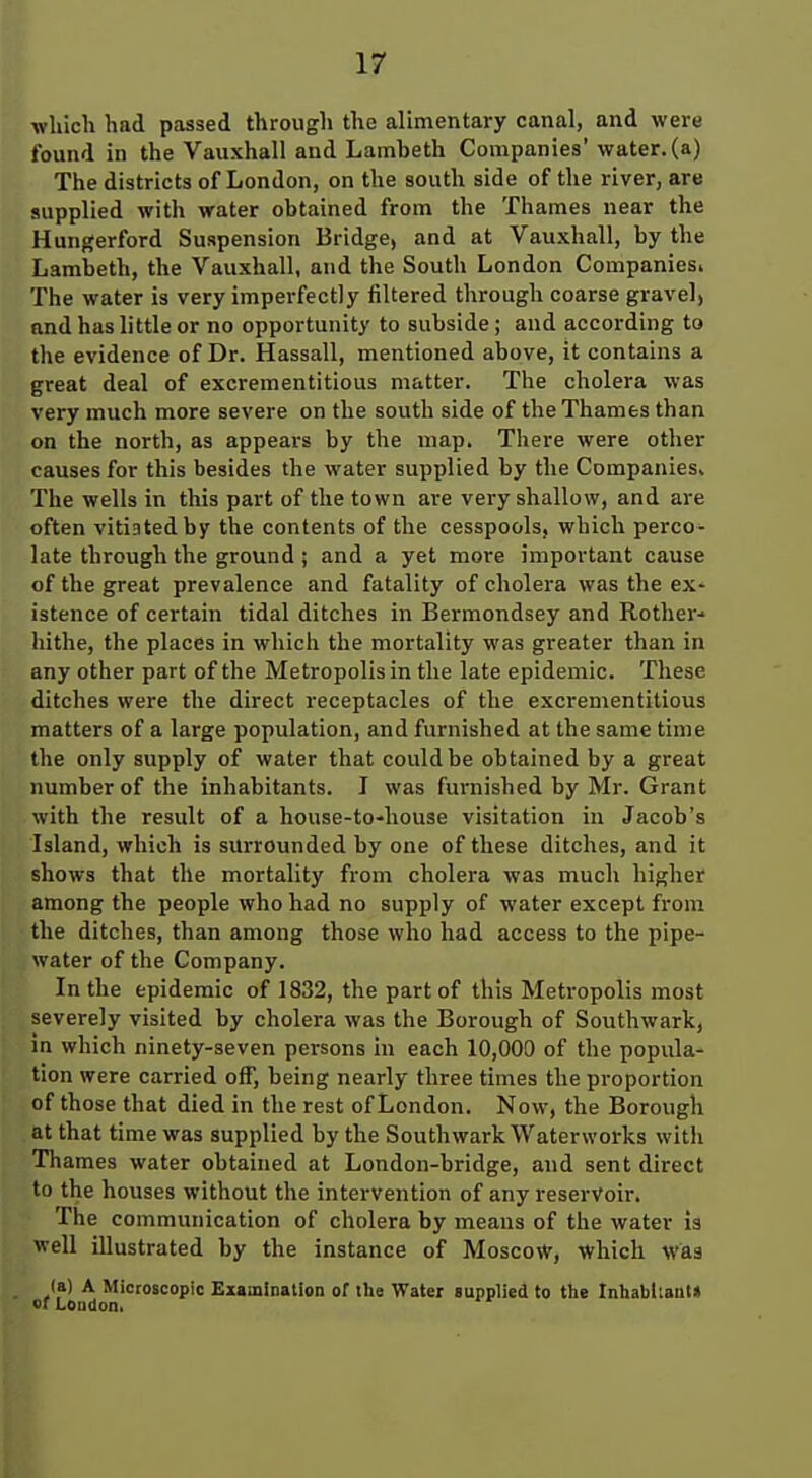 which had passed through the alimentary canal, and were found in the Vauxhall and Lambeth Companies' water, (a) The districts of London, on the south side of the river, are supplied with water obtained from the Thames near the Hungerford Suspension Bridge, and at Vauxhall, by the Lambeth, the Vauxhall, and the South London Companiesi The water is very imperfectly filtered through coarse gravel, and has little or no opportunity to subside; and according to the evidence of Dr. Hassall, mentioned above, it contains a great deal of excrementitious matter. The cholera was very much more severe on the south side of the Thames than on the north, as appears by the map. There were other causes for this besides the water supplied by the Companies, The wells in this part of the town are very shallow, and are often vitiated by the contents of the cesspools, which perco^ late through the ground ; and a yet more important cause of the great prevalence and fatality of cholera was the ex- istence of certain tidal ditches in Bermondsey and Rother-- hithe, the places in which the mortality was greater than in any other part of the Metropolis in the late epidemic. These ditches were the direct receptacles of the excrementitious matters of a large population, and furnished at the same time the only supply of water that could be obtained by a great number of the inhabitants. I was furnished by Mr. Grant with the result of a house-to-house visitation in Jacob's Island, which is surrounded by one of these ditches, and it shows that the mortality from cholera was much higher among the people who had no supply of water except from the ditches, than among those who had access to the pipe- water of the Company. In the epidemic of 1832, the part of this Metropolis most severely visited by cholera was the Borough of Southwark, in which ninety-seven persons in each 10,000 of the popula- tion were carried off, being nearly three times the proportion of those that died in the rest of London. Now, the Borough at that time was supplied by the Southwark Waterworks with Thames water obtained at London-bridge, and sent direct to the houses without the intervention of any reservoir. The communication of cholera by means of the water is well illustrated by the instance of Moscow, which was (a) A Microscopic Examinalion of the Water aupplied to the Inhabtlaut* »rLoudon,