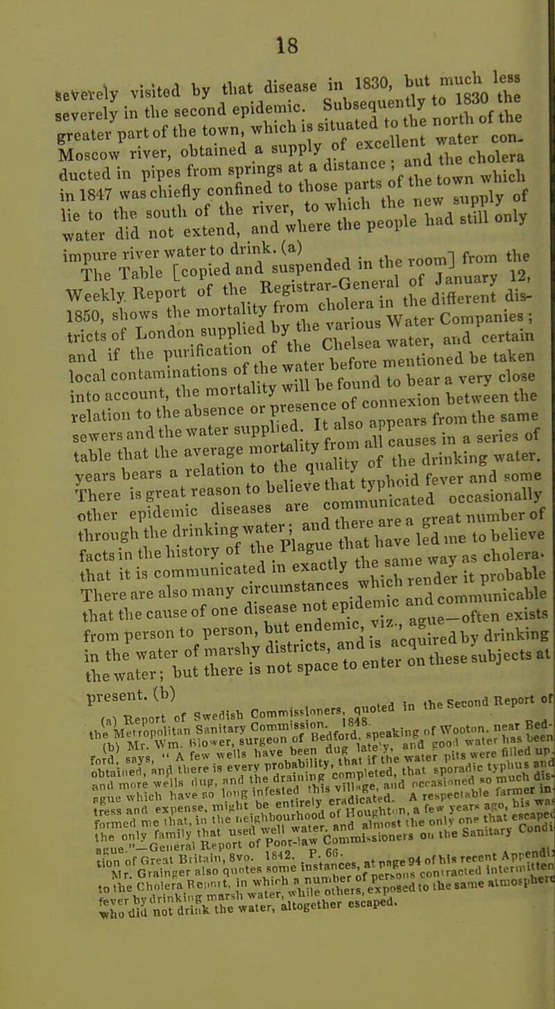 L.c.» ,i.er, obtained . 'PP'' ° V .„d The chol™ impure river water to drink, (a) ^^^^ The Table [copied and suspended in the ^°°*J 3, Weekly. Report of ^egistra-G^^^^^^^^ 1850, shows t;--orta ity from c^^^^^^^^^ tricts of London supplied by thenar ou ^^^^.^ and if the ^^f'^'^'^l^.^lXr i^^^^^^ local -taminaUons of U e -t- be^f^^^^ ^^^^ ^ ^^^^ into account, the mortality ^ connexion between the relation to the absence PV sen e of connex ^^^^ sewers and the water ^PP^'^^ J'J^^ses in a series of table that the average morUil.ty f om all years bears a relation to the <lf'>\y^;y^V v^^^ aSd some There S^^^^ reason to believe hat tj P^^^^ occasionally other epidemic diseases --^^fgreat number of through the drinkingwater; and tbeiea^ ^^^.^^^ facts in the history of the as cholera- that it is communicated m exactly t^^J There are also many circumstances wh h ren^^^^ that the cause of one disease ot epidemic ^^.^^ from person to person, ^^^/^f^'^i'^^ i^,;!^ iedby drinking Tk^o'I ..ea.. C„....one.. ..cue . l.e Seeo.a Kepo. or tion of Oreat Bntain, 8vo. 1842. . P. 6. ^^„ Aprend-: Mr. Grain,er Mso Vnf.nTer if contracted internutten to the Cholera l^cut, n ^^'^h » nuti^ber of per^^ ^^ ^^^^ aln^osphert