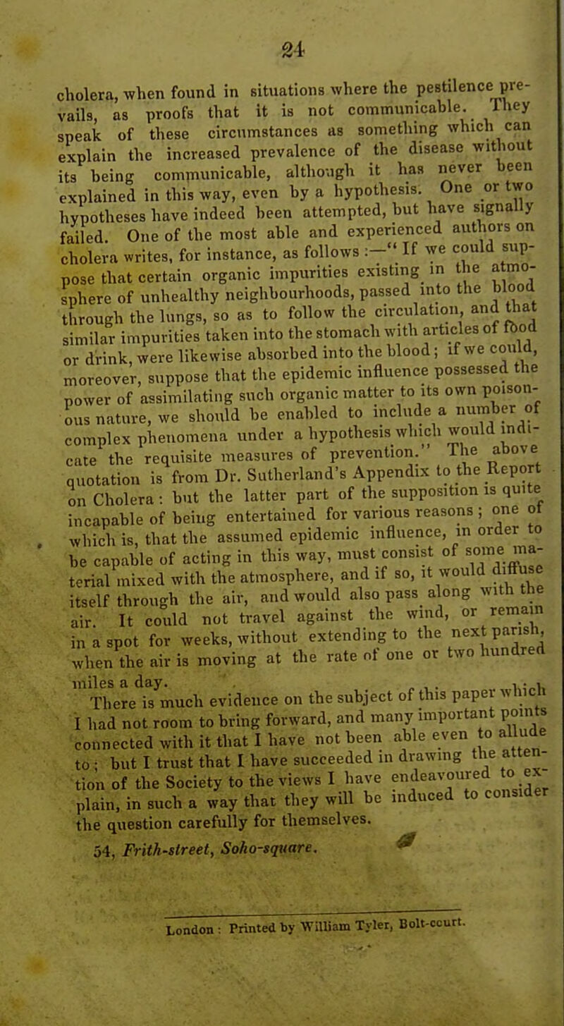 cholera, when found in Bituations where the pestilence pre- vails, as proofs that it is not communicable. They speak of these circumstances as something which can explain the increased prevalence of the disease without its being communicable, although it has never been explained in this way, even by a hypothesis. One or two hypotheses have indeed been attempted, but have signally failed. One of the most able and experienced authors on cholera writes, for instance, as follows If we could sup- pose that certain organic impurities existing^ in the a mo- sphere of unhealthy neighbourhoods, passed into the blood through the lungs, so as to follow the circulation, andUiat similar impurities taken into the stomach with articles of fbod or drink, were likewise absorbed into the blood; if we could, moreover, suppose that the epidemic influence possessed the power of assimilating such organic matter to its own poison- ous nature, we should be enabled to include a number of complex phenomena under a hypothesis which would indi- cate the requisite measures of prevention. The above quotation is from Dr. Sutherland's Appendix to the Report on Cholera : but the latter part of the supposition is quite incapable of being entertained for various reasons ; one ol which is, that the assumed epidemic influence, m order to be capable of acting in this way, must consist of ma- terial mixed with the atmosphere, and if so, it would diffuse itself through the air, and would also pass along with the air It could not travel against the wind, or remain in a spot for weeks, without extending to the next parish, when the air is moving at the rate of one or two hundred miles a day. ' . „ , . , • . There is much evidence on the subject of this papei which I had not room to bring forward, and many important points connected with it that I have not been able even o allude to • but I trust that I have succeeded in drawmg the atten- tion of the Society to the views I have f^^^^''^^ *° plain, in such a way that they will be induced to consider the question carefully for themselves. 54, Frith-street, Soko-square. ^ London : Printed by WiUiam Tyler, Bolt-.