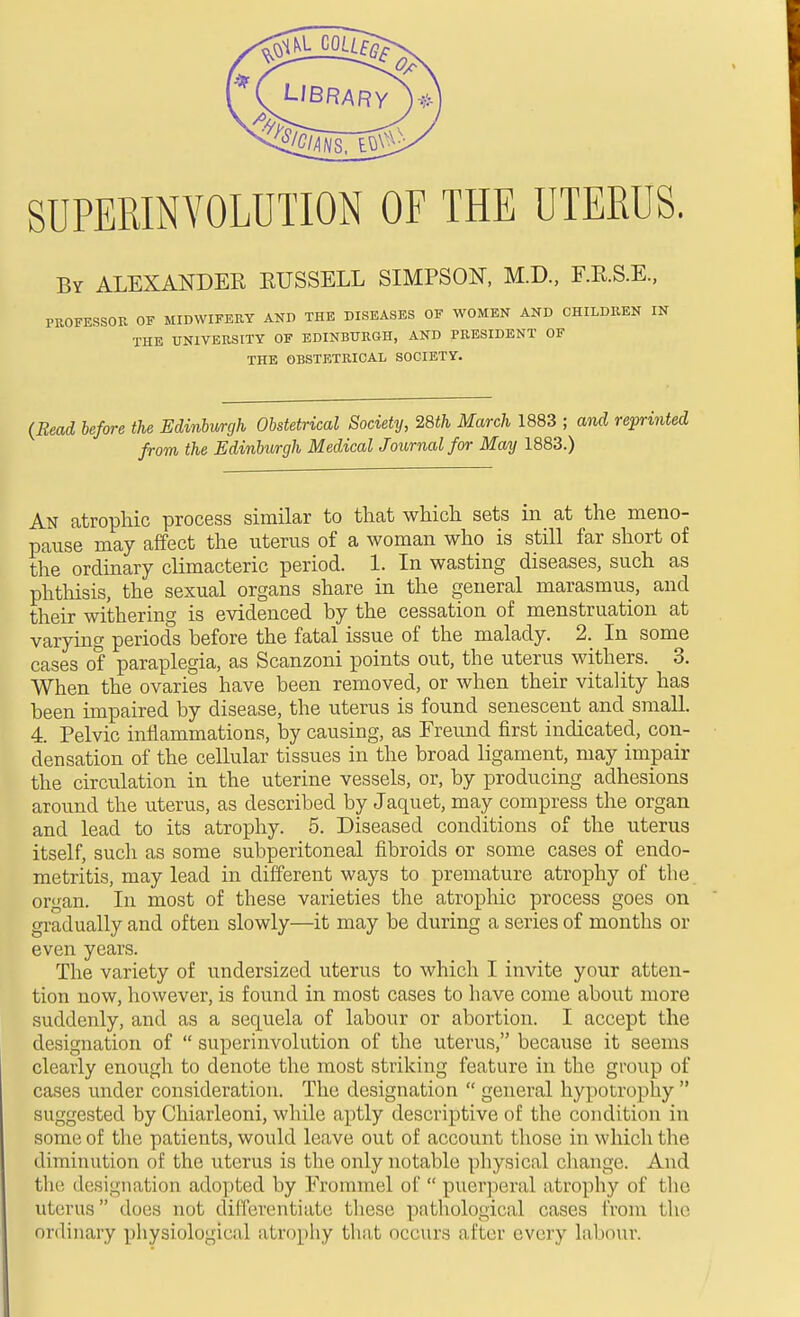 SUPEMNYOLUTION OF THE UTERUS. By ALEXANDEE EUSSELL SIMPSON, M.D., F.E.S.E., PKOFESSOE OF MIDWIFEEY AND THE DISEASES OF WOMEN AND CHILDREN IN THE UNIVEttSITY OF EDINBURGH, AND PRESIDENT OF THE OBSTETRICAL SOCIETY. {Reai before the Eddnburgh Obstetrical Society, 28th March 1883 ; and reprinted from the Edinburgh Medical Journal for May 1883.) An atrophic process similar to tliat which sets in at the meno- pause may affect the uterus of a woman who is still far short of the ordinary climacteric period. 1. In wasting diseases, such as phthisis, the sexual organs share in the general marasmus, and their withering is evidenced by the cessation of menstruation at varying periods before the fatal issue of the malady. 2. In some cases of paraplegia, as Scanzoni points out, the uterus withers. 3. When the ovaries have been removed, or when their vitality has been impaired by disease, the uterus is found senescent and small. 4. Pelvic inflammations, by causing, as Freund first indicated, con- densation of the cellular tissues in the broad ligament, may impair the circulation in the uterine vessels, or, by producing adhesions around the uterus, as described by Jaquet, may compress the organ and lead to its atrophy. 5. Diseased conditions of the uterus itself, sucli as some subperitoneal fibroids or some cases of endo- metritis, may lead in different ways to premature atrophy of the organ. In most of these varieties the atrophic process goes on gradually and often slowly—it may be during a series of months or even years. The variety of undersized uterus to which I invite your atten- tion now, however, is found in most cases to have come about more suddenly, and as a sequela of labour or abortion. I accept the designation of  superinvolution of the uterus, because it seems clearly enough to denote the most striking feature in the group of cases under consideration. The designation  general hypotrophy  suggested by Chiarleoni, while aptly descriptive of the condition in some of the patients, would leave out of account those in which the diminution of the uterus is the only notable physical change. And the designation adopted by Frommel of  puerperal atrophy of the uterus does not dilferentiate these pathological cases from tlie ordinary physiological atrophy that occurs after every labour.