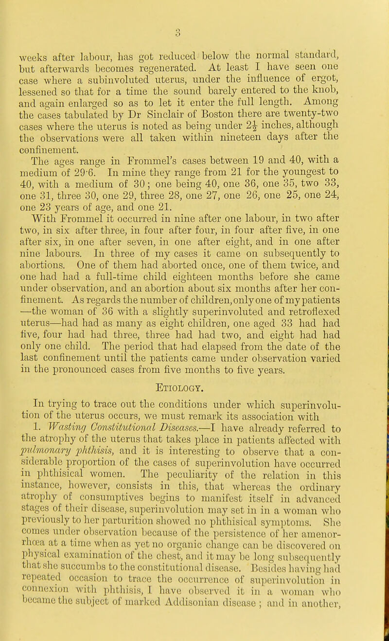 o weeks after labour, lias got reduced below tlie normal standard, but afterwards becomes regenerated. At least I have seen one case where a subinvoluted uterus, under the influence of ergot, lessened so that for a time the sound barely entered to the knob, and again enlarged so as to let it enter the full length. Among the cases tabulated by Dr Sinclair of Boston there are twenty-two cases where the uterus is noted as being under 2^ inches, although the observations were all taken within nineteen days after the confinement. The ages range in Frommel's cases between 19 and 40, with a medium of 29-6. In mine they range from 21 for the youngest to 40, with a medium of 30; one being 40, one 36, one 35, two 33, one 31, three 30, one 29, three 28, one 27, one 26, one 25, one 24, one 23 years of age, and one 21. With Frommel it occurred in nine after one labour, in two after two, in six after three, in four after four, in four after five, in one after six, in one after seven, in one after eight, and in one after nine labours. In three of my cases it came on subsequently to abortions. One of them had aborted once, one of them twice, and one had had a full-time child eighteen months before she came under observation, and an abortion about six months after her con- finement. As regards the number of children, only one of my patients —the woman of 36 with a slightly superinvoluted and retroliexed uterus—had had as many as eight children, one aged 33 had had five, four had had three, three had had two, and eight had had only one child. The period that had elapsed from the date of the last confinement until the patients came under observation varied in the pronounced cases from five months to five years. Etiology. _ In trying to trace out the conditions under which superinvolu- tion of the uterus occurs, we must remark its association with 1. Wasting Constitutional Diseases.—I have already referred to the atrophy of the uterus that takes place in patients affected with pulmonary phthisis, and it is interesting to observe that a con- .siderable proportion of the cases of superinvolution have occurred in phthisical women. The peculiarity of the relation in this instance, however, consists in this, that whereas the ordinary atrophy of consumptives begins to manifest itself in advanced stages of their disease, superinvolution may set in in a woman who previously to her parturition showed no phthisical symptoms. She comes under observation because of the persistence of her amenor- rhea at a time when as yet no organic change can be discovered on physical examination of the chest, and it may be long subsequently that she succumbs to the constitutional disease. Besides having had repeated occasion to trace the occurrence of superinvolution in connexion with phthisis, I have observed it in a woman who became the subject of marked Addisonian disease ; and in another.