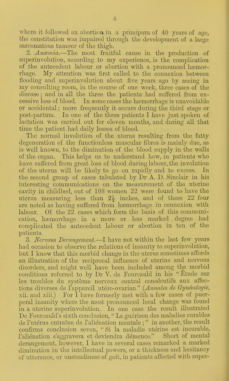 ^vhere it I'ollowcd an al)orti()U in a priniipara of 40 years of age, the constitution was impaired through the development of a large sarcomatous tumour of the thigh. 2. Anccmia.—The most fruitful cause in the production of superinvolution, according to my experience, is the complication of the antecedent labour or abortion with a pronounced htemor- rhage. My attention was first called to the connexion between fiooding and superinvolution about five years ago by seeing in my consulting room, in the course of one week, three cases of the disease; and in all the three the patients had suffered from ex- cessive loss of blood. In some cases the haemorrhage is unavoidable or accidental; more frequently it occurs during the third stage or post-partum. In one of the three patients I have just spoken of lactation was carried out for eleven months, and during all that time the patient had daily losses of blood. Tlie normal involution of the uterus resulting from the fatty degeneration of the functionless muscular fibres is mainly due, as is well known, to the diminution of the blood supply in the walls of the organ. This helps us to understand how, in patients who have suffered from great loss of blood during labour, the involution of the uterus will be likely to go on rapidly and to excess. In the second group of cases tabulated by Dr A. D. Sinclair in his interesting communications on the measurement of the uterine cavity in childbed, out of 108 women 22 were found to have the uterus measuring less than 2^ inches, and of these 22 four are noted as having suffered from hsemorrhage in connexion with labour. Of the 22 cases which form the basis of this communi- cation, htemorrhage in a more or less marked degree had complicated the antecedent labour or abortion in ten of the patients. 3. Nervous Derangement.—I have not within the last few years had occasion to observe the relations of insanity to superinvolution, but I know that this morbid change in the uterus sometimes affords an illustration of the reciprocal influence of uterine and nervous disorders, and might well have been included among the morbid conditions referred to by Dr V. de Fourcauld in his  Etude sur les troubles du systeme nerveux central consdcutifs aux affec- tions divevses de I'appareil ut6ro-ovarian  {Annalcs dc Gyndcologie, xii. and xiii.) For I have formerly met with a few cases of puer- peral insanity where the most pronounced local change was found in a uterine superinvolution. In one case the result illustrated De Fourcauld's sixth conclusion,  La guerison des maladies curables de I'utcirus entraine de I'alidnation nientale ;  in another, the result confirms conclusion seven, Si la maladie ut(^rine est incurable, I'alidnation s'aggravera et deviendra d(5mence. Short of mental derangement, however, I have in several cases remarked a marked diminution in the intellectual powers, or a thickness and hesitancy of utterance, or unsteadiness of gait, in patients affected with super-