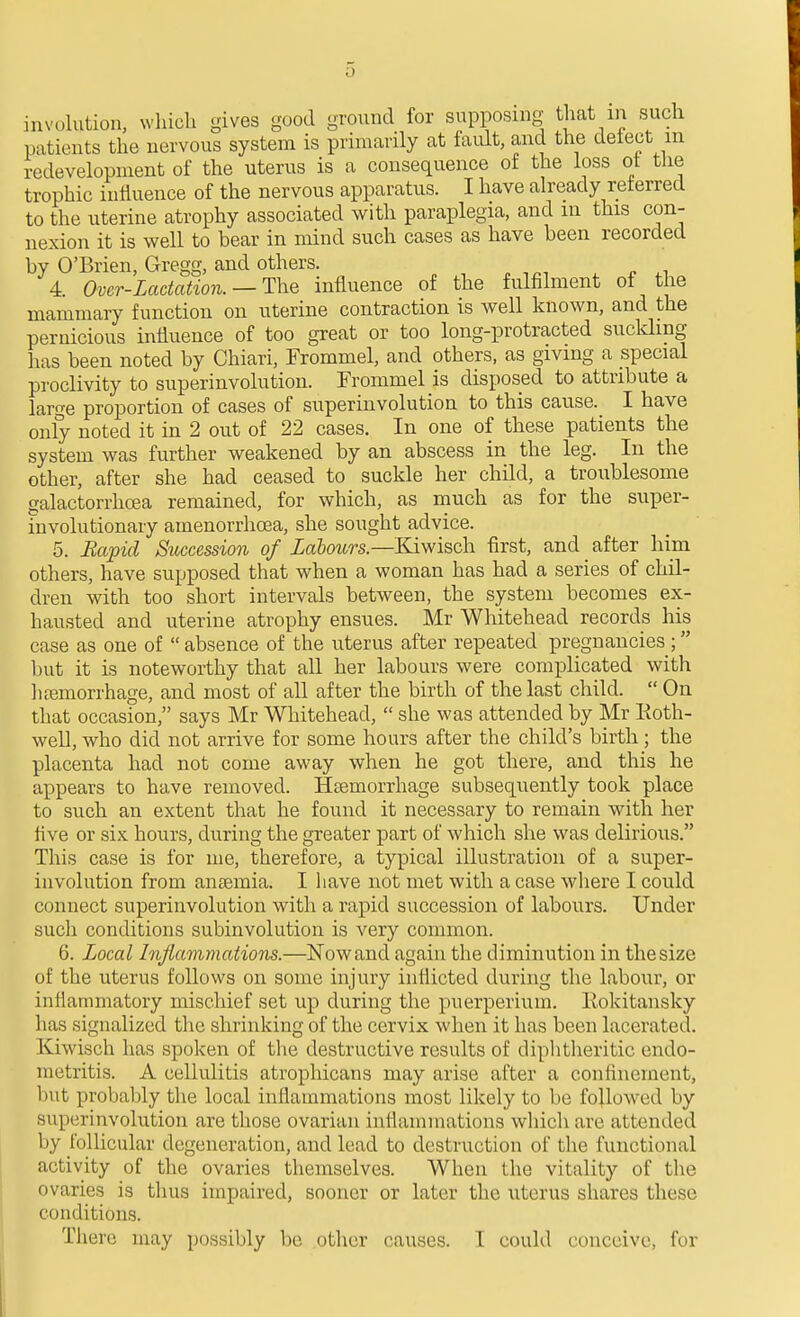 involution, which gives good ground for supposing that in such patients the nervous system is primarily at fault, and the detect m redevelopment of the uterus is a consequence of the loss ot tlie trophic iuliuence of the nervous apparatus. I have already referred to the uterine atrophy associated with paraplegia, and in this con- nexion it is well to bear in mind such cases as have been recorded by O'Brien, Gregg, and others. , n 4. Over-Lactation. — T\iQ influence of the fulfilment ot the mammary function on uterine contraction is well known, and the pernicious influence of too great or too long-protracted sucldmg has been noted by Chiari, Trommel, and others, as giving a special proclivity to superinvolution. Frommel is disposed to attribute a large proportion of cases of superinvolution to this cause. I have only noted it in 2 out of 22 cases. In one of these patients the system was further weakened by an abscess in the leg. In the other, after she had ceased to suckle her child, a troublesome galactorrhoea remained, for which, as much as for the super- involutionary amenorrhoea, she sought advice. 5. Hapid Succession of Labours.—Kiwisch first, and _ after him others, have supposed that when a woman has had a series of chil- dren with too short intervals between, the system becomes ex- hausted and uterine atrophy ensues. Mr Whitehead records his case as one of absence of the uterus after repeated pregnancies ; but it is noteworthy that all her labours were complicated with litemorrhage, and most of all after the birth of the last child.  On that occasion, says Mr Whitehead,  she was attended by Mr Koth- well, who did not arrive for some hours after the child's birth; the placenta had not come away when he got there, and this he appears to have removed. HjBmorrhage subsequently took place to such an extent that he found it necessary to remain with her five or six hours, during the greater part of which she was delirious. This case is for me, therefore, a typical illustration of a super- involution from ansemia. I have not met with a case wliere I could connect superinvolution with a rapid succession of labours. Under such conditions subinvolution is very common. 6. Local Injiaviniations.—Now and again the diminution in the size of the uterus follows on some injury inflicted during the labour, or inflammatory mischief set up during the puerperium. Eokitansky has signalized the shrinking of the cervix when it has been lacerated. Kiwisch has spoken of tlie destructive results of diphtheritic endo- metritis. A cellulitis atrophicans may arise after a confinement, but probably the local inflammations most likely to be followed by superinvolution are those ovarian inflammations which are attended by follicular degeneration, and lead to destruction of tlie functional activity of the ovaries themselves. When the vitality of the ovaries is thus impaired, sooner or later the uterus shares these conditions. There may possibly be other causes. I could conceive, for