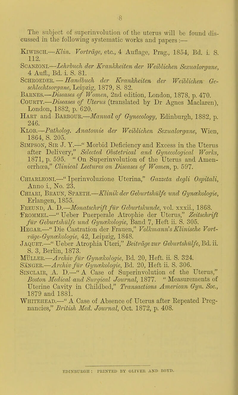 The subject of superinvolution of tlie uterus will be found dis- cussed in the following systematic works and papers :— KiwisCH.—Klin. Vortrage, etc., 4 Auflage, Prag., 1854, Bd. i. S 112. SCANZONI.—Lehrhich der Krankheiten der WeiUichen Sexualorqane, 4 Aufl., Bd. i. S. 81. ScHEOEDER. — Handbucli der Krankheiten der WeiUichen Ge- schlechtsorgane, Leipzig, 1879, S. 82. Barnes.—Diseases of Women, 2nd edition, London, 1878, p. 470. CouHTY.—Diseases of Uterus (translated by Dr Agnes Maclaren), London, 1882, p. 620. Hart and Barbour.—Manual of Gynecology, Edinburgh, 1882, p. 246. KLOB.-^Patholog. Anatomic der WeiUichen Scxualoi-gane, Wien, 1864, S. 205. Simpson, Sir J. Y.— Morbid Deficiency and Excess in the Uterus after Delivery, Selected Obstetrical and Chjnecological Works, 1871, p. 595.  On Superinvolution of the Uterus and Amen- orrhoea, Clinical Lectures on Diseases of Women, p. 597. Chiarleoni.— Iperinvoluzione Uterina, Gazzeta degli Osjjitali, Anno i., No. 23. Chiari, Braun, Spaeth.—Klinik der Geburtshulfe und Gynaikologie, Erlangen, 1855. Freund, a. D.—Monatschrift fur Gcburtskunde, vol. xxxii., 1868. Erommel.— Ueber Puerperale Atrophic der Uterus, Zeitsehrift fur Geburtshulfe imd Gyncekologie, Band 7, Heft ii. S. 305. Hegar.— Die Castration der Frauen, Volkmann's Klinische Vort- rdge-Gynaikologic, 42, Leipzig, 1848. Jaquet.— Ueber Atrophia Uteri, Beitrdge zur Geburtshulfe, Bd. ii. S. 3, Berlin, 1873. Muller.—Archiv fur Gynaikologie, Bd. 20, Heft. ii. S. 324. Sanger.—Archiv fiir Gynmkologie, Bd. 20, Heft ii. S. 306. Sinclair, A. D.—A Case of Superinvolution of the Uterus, Boston Medical and Surgical Journal, 1877.  Measurements of Uterine Cavity in Childbed, Transactions American Gyn. Soc, 1879 and 1881. Whitehead.— A Case of Absence of Uterus after Eepeated Preg- nancies, British Med. Journal, Oct. 1872, p. 408. khinbuugii : riUNTEU by oi.ivku anh boyd.