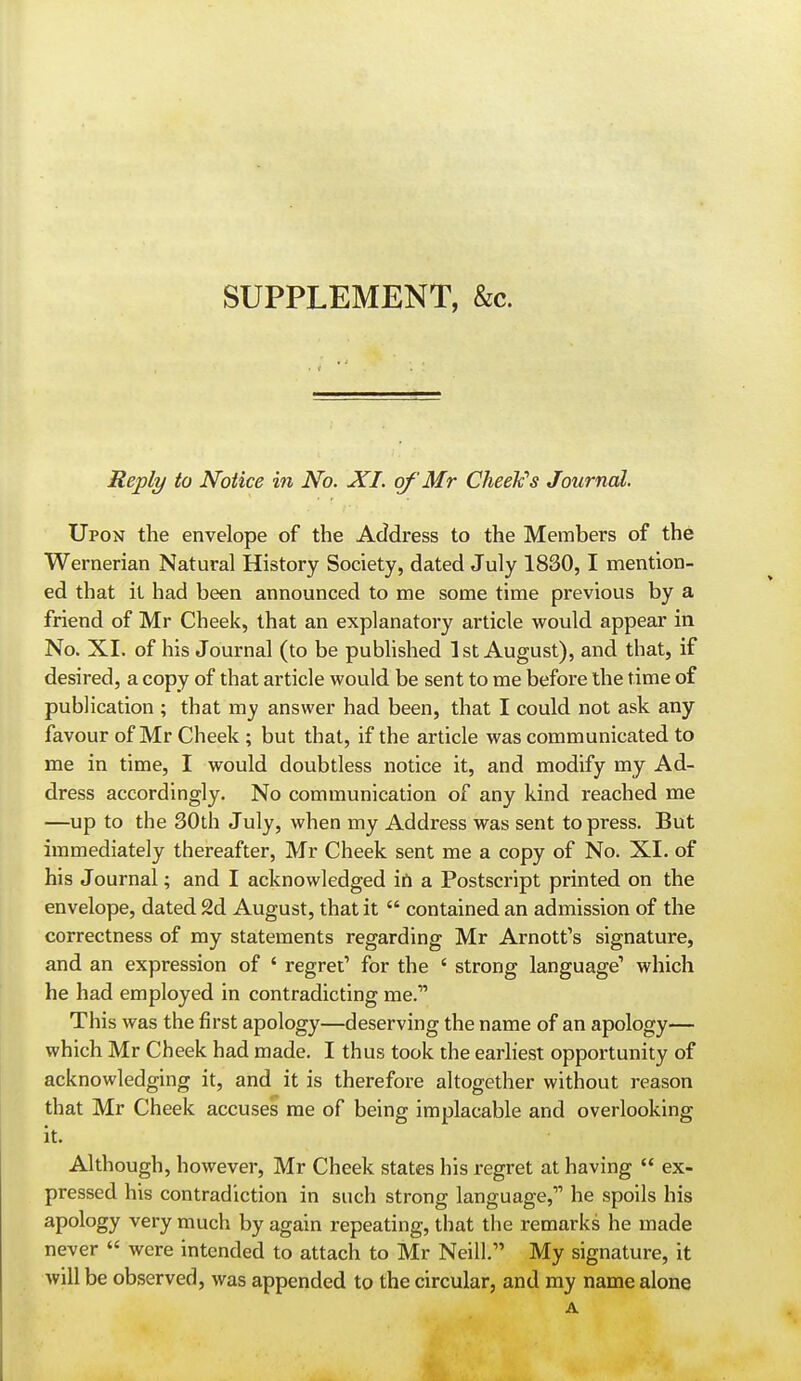 SUPPLEMENT, &c. Reply to Notice in No. XI. of Mr Cheelc's Journal. Upon the envelope of the Address to the Members of the Wernerian Natural History Society, dated July 1830,1 mention- ed that it had been announced to me some time previous by a friend of Mr Cheek, that an explanatory article would appear in No. XI. of his Journal (to be published 1st August), and that, if desired, a copy of that article would be sent to me before the time of publication ; that my answer had been, that I could not ask any favour of Mr Cheek ; but that, if the article was communicated to me in time, I would doubtless notice it, and modify my Ad- dress accordingly. No communication of any kind reached me —up to the 30th July, when my Address was sent to press. But immediately thereafter, Mr Cheek sent me a copy of No. XI. of his Journal; and I acknowledged irt a Postscript printed on the envelope, dated 2d August, that it  contained an admission of the correctness of my statements regarding Mr Arnott's signature, and an expression of ' regret' for the ' strong language' which he had employed in contradicting me. This was the first apology—deserving the name of an apology— which Mr Cheek had made. I thus took die earhest opportunity of acknowledging it, and it is therefore altogether without reason that Mr Cheek accuses me of being implacable and overlooking it. Although, however, Mr Cheek states his regret at having  ex- pressed his contradiction in such strong language, he spoils his apology very much by again repeating, that the remarks he made never  were intended to attach to Mr Neill. My signature, it will be observed, was appended to the circular, and my name alone A