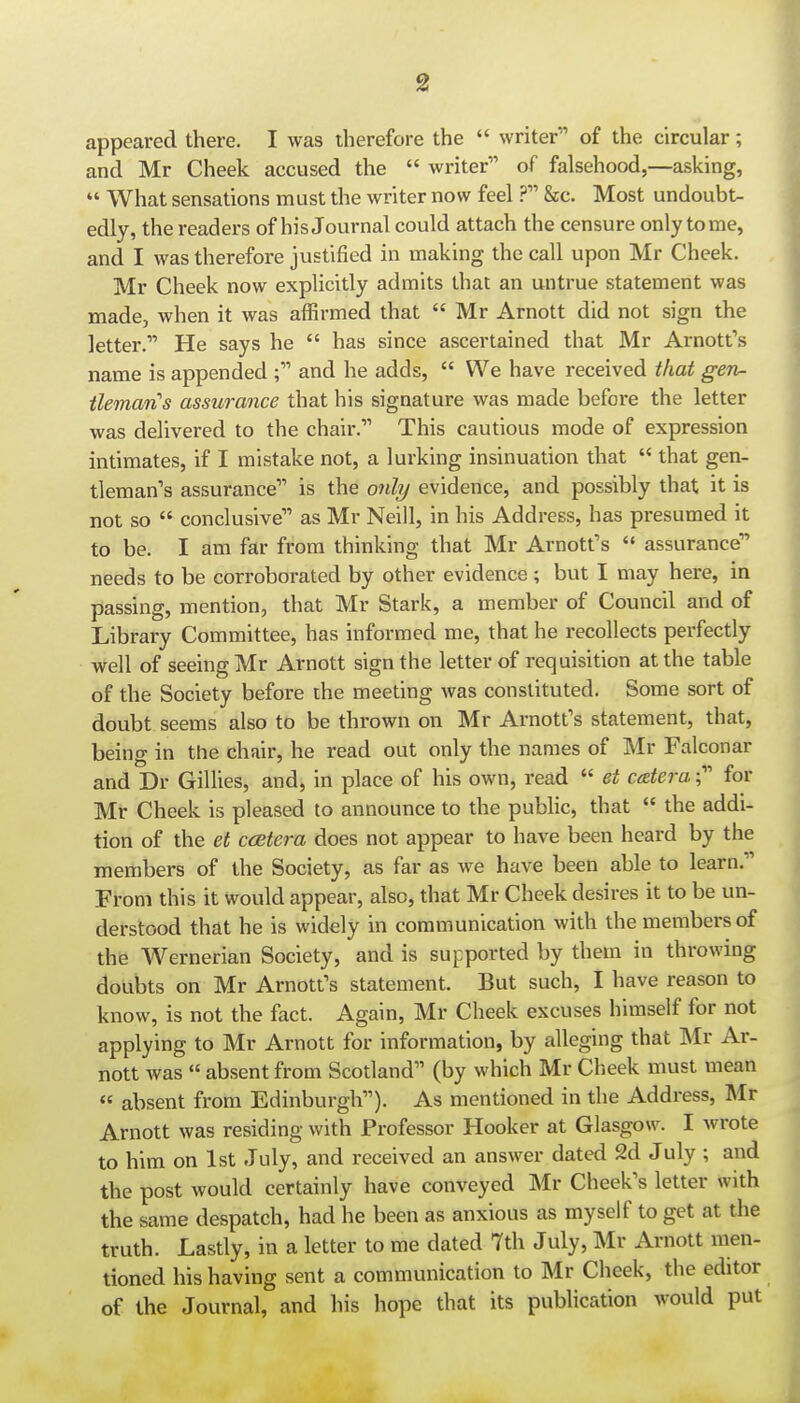 appeared there. I was therefore the  writer of the circular; and Mr Cheek accused the  writer of falsehood,—asking,  What sensations must the writer now feel ? &c. Most undoubt- edly, the readers of his Journal could attach the censure only tome, and I was therefore justified in making the call upon Mr Cheek. Mr Cheek now explicitly admits that an untrue statement was made, when it was affirmed that  Mr Arnott did not sign the letter. He says he  has since ascertained that Mr Arnott's name is appended ; and he adds,  We have received that gen- tlemarCs assurance that his signature was made before the letter was delivered to the chair. This cautious mode of expression intimates, if I mistake not, a lurking insinuation that  that gen- tleman's assurance is the only evidence, and possibly that it is not so  conclusive as Mr Neill, in his Address, has presumed it to be. I am far from thinking that Mr Arnott's  assurance needs to be corroborated by other evidence ; but I may here, in passing, mention, that Mr Stark, a member of Council and of Library Committee, has informed me, that he recollects perfectly well of seeing Mr Arnott sign the letter of requisition at the table of the Society before the meeting was constituted. Some sort of doubt seems also to be thrown on Mr Arnott's statement, that, being in the chair, he read out only the names of Mr Falconar and Dr GiUies, and, in place of his own, read  et catera; for Mr Cheek is pleased to announce to the pubhc, that  the addi- tion of the et ccetera does not appear to have been heard by the members of the Society, as far as we have been able to learn. From this it would appear, also, that Mr Cheek desires it to be un- derstood that he is widely in communication with the members of the Wernerian Society, and is supported by them in throwing doubts on Mr Arnott's statement. But such, I have reason to know, is not the fact. Again, Mr Cheek excuses himself for not applying to Mr Arnott for information, by alleging that Mr Ar- nott was  absent from Scotland (by which Mr Cheek must mean « absent from Edinburgh). As mentioned in the Address, Mr Arnott was residing with Professor Hooker at Glasgow. I wrote to him on 1st July, and received an answer dated 2d July ; and the post would certainly have conveyed Mr Cheek's letter with the same despatch, had he been as anxious as myself to get at the truth. Lastly, in a letter to me dated 7th July, Mr Arnott men- tioned his having sent a communication to Mr Cheek, the editor of the Journal, and his hope that its pubhcation would put