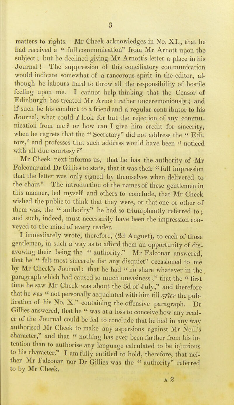 matters to rights. Mr Cheek acknowledges in No. XI., that he had received a  full communication from Mr Arnott upon the subject; but he declined giving Mr Arnott's letter a place in his Journal! The suppression of this conciliatory communication would indicate somewhat of a rancorous spirit in the editor, al- though he labours hard to throw all the responsibility of hostile feeling upon me. I cannot help thinking that the Censor of Edinburgh has treated Mr Arnott rather unceremoniously; and if such be his conduct to a friend and a regular contributor to his Journal, what could / look for but the rejection of any commu- nication from me ? or how can I give him credit for sincerity, when he regrets that the  Secretary did not address the  Edi- tors, and professes that such address would have been  noticed with all due courtesy .? Mr Cheek next informs us, that he has the authority of Mr Falconar and Dr Gillies to state, that it was their  full impression that the letter was only signed by themselves when delivered to the chair. The introduction of the names of these gentlemen in this manner, led myself and others to conclude, that Mr Cheek wished thepubhcto think that they were, or that one or other of them was, the  authority he had so triumphantly referred to ; and such, indeed, must necessarily have been the impression con- veyed to the mind of every reader. I immediately wrote, therefore, (2d August), to each of those gentlemen, in such a way as to afford them an opportunity of dis- avowing their being the  authority. Mr Falconar answered, that he  felt most sincerely for any disquiet occasioned to me by Mr Cheek's Journal; that he had no share whatever in the paragraph which had caused so much uneasiness ; that the  first time he saw Mr Cheek was about the 3d of July, and therefore that he was  not personally acquainted with him till after the pub- lication of his No. X. containing the offensive paragraph. Dr Gillies answered, that he  was at a loss to conceive how any read- er of the Journal could be led to conclude that he had in any way authorised Mr Cheek to make any aspersions against Mr Neill's character, and that « nothing has ever been farther from his in- tention than to authorise any language calculated to be injurious to his character. I am fully entitled to hold, therefore, that nei- ther Mr Falconar nor Dr Gillies was the « authority referred to by Mr Cheek. A 2