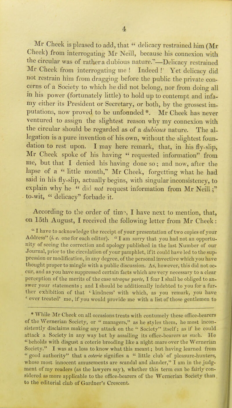 Mr Cheek is pleased to add, that  deUcacy restrained him (Mr Cheek) from interrogating Mr Neill, because his connexion with the circulai- was of rather a dubious nature.—Delicacy restrained Mr Cheek from interrogating me ! Indeed ! Yet delicacy did not restrain him from dragging before the public the private con- cerns of a Society to which he did not belong, nor from doing all in his power (fortunately little) to hold up to contempt and infa- my either its President or Secretary, or both, by the grossest im- putations, now proved to be unfounded *. Mr Cheek has never ventured to assign the slightest reason why my connexion with the circular should be regarded as of a dubious nature. The al- legation is a pure invention of his own, without the slightest foun- dation to rest upon. I may here remark, that, in his fly-slip, Mr Cheek spoke of his having  requested information from me, but that I denied his having done so; and now, after the lapse of a  httle month, Mr Cheek, forgetting what he had said in his fly-slip, actually begins, with singular inconsistency, to explain why he  did not request information from Mr Neill to-wit,  delicacy forbade it. According to the order of tim-^, I have next to mention, that, on 15th August, I received the following letter from Mr Cheek:  I have to acknowledge the receipt of your presentation of two copies of your Address (i. e. one for each editor).  I am sorry that you had not an opportu- nity of seeing the correction and apology published in the last Number of our J ournal, prior to the circulation of your pamphlet, if it could have led to the sup- pression or modification, in any degree, of the personal invective which you have thought proper to mingle with a public discussion. As, however, this did not oc- cur, and as you have suppressed certain facts which are very necessary to a clear perception of the merits of the case utraque parte, I fear I shall be obliged to an- swer your statements ; and I should be additionally indebted to you for a fur- ther exhibition of that ' kindness' with which, as you remark, you have ' ever treated' me, if you would provide me with a list of those gentlemen to  While Mr Cheek on all occasions treats with contumely these office-bearers of the Wernerian Society, or managers, as he styles them, he most incon- sistently disclaims making any attack on the  Society itself; as if he could attack a Society in any Avay but by assailing its office-bearers as such. He beholds with disgust a coterie brooding like a night mare over the Wernerian Society. I was at a loss to know what this meant; but having learned from good authoi'ity that a coterie signifies a  little club of pleasure-hunters, whose most innocent amusements are scandal and slander, I am in the judg- ment of my readers (as the lawyers si\y), whether this term can be fairly con- sidered as more applicable to the office-bearers of the Wernerian Society than, to the editorial club of Gardner's Crescent.