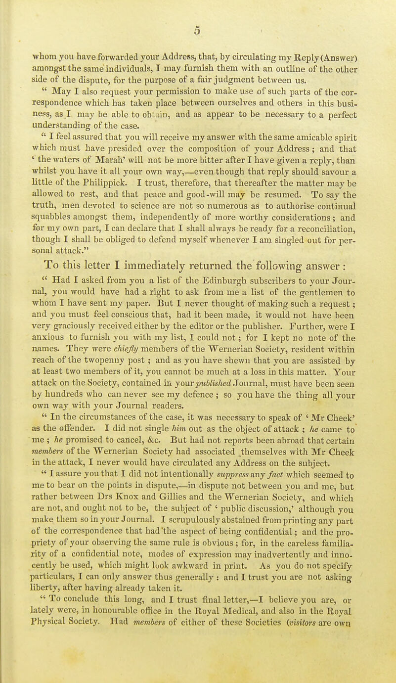 whom yoii have forwarded your Address, that, by circulating my Reply (Answer) amongst the same individuals, I may furnish them with an outline of the other side of the dispute, for the purpose of a fair judgment between us.  May I also request your permission to make use of such parts of the cor- respondence which has taken place between ourselves and others in this busi- ness, as I may be able to ob .ain, and as appear to be necessary to a perfect understanding of the case.  I feel assured that you will receive my answer with the same amicable spirit which must have presided over the composiiion of your Address; and that ' the waters of Marah' will not be more bitter after I have given a reply, than whilst you have it all your own way,—even though that reply should savour a little of the Philippick. I trust, therefore, that thereafter the matter may be allowed to rest, and that peace and good-will may be resumed. To say the truth, men devoted to science are not so numerous as to authorise continual squabbles amongst them, independently of more worthy considerations; and &r my own part, I can declare that I shall always be ready for a reconciliation, though I shall be obliged to defend myself whenever I am singled out for per- sonal attack. To this letter I immediately returned the following answer :  Had I asked from you a list of the Edinburgh subscribers to your Jour- nal, you would have had a right to ask from me a list of the gentlemen to whom I have sent my paper. But I never thought of making such a request; and you must feel conscious that, had it been made, it would not have been very graciously received either by the editor or the publisher. Further, were I anxious to furnish you with my list, I could not; for I kept no note of the names. They were chiefly members of the Wernerian Society, resident within reach of the twopenny post ; and as you have shewn that you are assisted by at least two members of it, you cannot be much at a loss in this matter. Your attack on the Society, contained in your jowS/is/iec? Journal, must have been seen by hundreds who can never see my defence ; so you have the thing all your own way with your Journal readers.  In the circumstances of the case, it was necessary to speak of ' Mr Cheek* as the offender. I did not single him out as the object of attack ; he came to me ; he promised to cancel, &c. But had not reports been abroad that certain members of the Wernerian Society had associated themselves with Mr Cheek in the attack, I never would have circulated any Address on the subject,  I assure you that I did not intentionally suppress zxiy fact which seemed to me to bear on the points in dispute,—in dispute not between you and me, but rather between Drs Knox and Gillies and the Wernerian Society, and which are not, and ought not to be, the subject of ' public discussion,' although you make them so in your Journal. I scrupulously abstained from printing any part of the correspondence that had the aspect of being confidential; and the pro- priety of your observing the same rule is obvious; for, in the careless familia- rity of a confidential note, modes of expression may inadvertently and inno- cently be used, which might look awkward in print. As you do not specify particulars, I can only answer thus generally : and I trust you are not asking liberty, after having already taken it.  To conclude this long, and I trust final letter,—I believe you are, or lately were, in honourable office in the Royal Medical, and also in the Royal Physical Society. Had members of either of these Societies {visitors are own