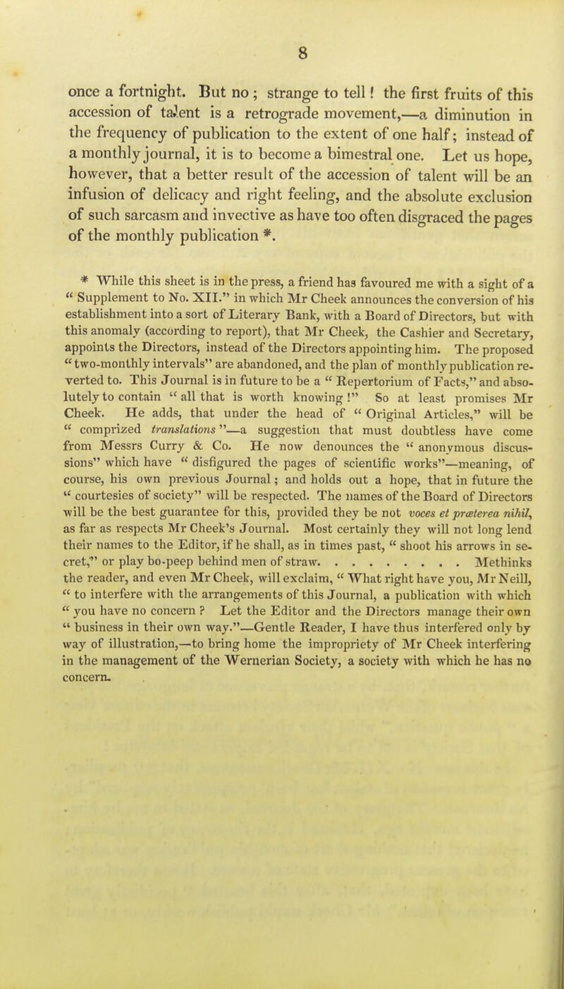 once a fortnight. But no; strange to tell! the first fruits of this accession of talent is a retrograde movement,—a diminution in the frequency of publication to the extent of one half; instead of a monthly journal, it is to become a bimestral one. Let us hope, however, that a better result of the accession of talent will be an infusion of delicacy and right feeling, and the absolute exclusion of such sai-casm and invective as have too often disgraced the pages of the monthly publication *. * While this sheet is in the press, a friend has favoured me with a sight of a  Supplement to No. XII. in which Mr Cheek announces the conversion of his establishment into a sort of Literary Bank, with a Board of Directors, but with this anomaly (according to report), that Mr Cheek, the Cashier and Secretary, appoints the Directors, instead of the Directors appointing him. The proposed  two-monthly intervals are abandoned, and the plan of monthly publication re- verted to. This Journal is in future to be a  Repertorium of Facts, and abso- lutely to contain  all that is worth knowing! So at least promises Mr Cheek. He adds, that under the head of  Original Articles, will be  comprized translations—a suggestion that must doubtless have come from Messrs Curry & Co. He now denounces the  anonymous discus- sions which have  disfigured the pages of scientific works—meaning, of course, his own previous Journal; and holds out a hope, that in future the  courtesies of society will be respected. The names of the Board of Directors will be the best guarantee for this, provided they be not voces et preeterea nihil, as far as respects Mr Cheek's Journal. Most certainly they will not long lend their names to the Editor, if he shall, as in times past,  shoot his arrows in se- cret, or play bo-peep behind men of straw Methinks the reader, and even Mr Cheek, will exclaim,  What right have you, Mr Neill,  to interfere with the arrangements of this Journal, a publication with which  you have no concern ? Let the Editor and the Directors manage their own  business in their own way.—Gentle Reader, I have thus interfered only by way of illustration,—to bring home the impropriety of Mr Cheek interfering in the management of the Wernerian Society, a society with which he has no concern.