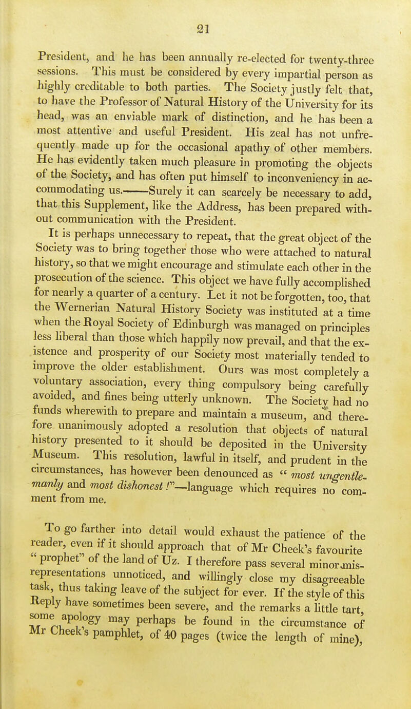 President, and he has been annually re-elected for twenty-three sessions. This must be considered by every impartial person as highly creditable to both parties. The Society justly felt that, to have the Professor of Natural History of the University for its head, was an enviable mark of distinction, and he has been a most attentive and useful President. His zeal has not unfre- quently made up for the occasional apathy of other members. He has evidently taken much pleasure in promoting the objects of the Society, and has often put himself to inconveniency in ac- commodating us. Surely it can scarcely be necessary to add, that this Supplement, like the Address, has been prepared with- out communication with the President. It is perhaps unnecessary to repeat, that the great object of the Society was to bring together those who were attached to natural history, so that we might encourage and stimulate each other in the prosecution of the science. This object we have fully accomplished for nearly a quarter of a century. Let it not be forgotten, too, that the Wernerian Natural History Society was instituted at a time when theBoyal Society of Edinburgh was managed on principles less liberal than those which happily now prevail, and that the ex- istence and prosperity of our Society most materially tended to improve the older establishment. Ours was most completely a voluntary association, every thing compulsory being carefully avoided, and fines being utterly unknown. The Society had no funds wherewith to prepare and maintain a museum, and there- fore unanimously adopted a resolution that objects of natural history presented to it should be deposited in the University Museum. This resolution, lawful in itself, and prudent in the circumstances, has however been denounced as « most urtgentle- manly and most dishonest r—hnguage which requires no com- ment from me. To go farther into detail would exhaust the patience of the reader, even if it should approach that of Mr Cheek's favourite  prophet of the land of Uz. I therefore pass several minoranis- representations unnoticed, and willingly close my disagreeable task thus takmg leave of the subject for ever. If the style of this Keply have sometimes been severe, and the remarks a little tart some apology may perhaps be found in the circumstance of Mr Cheeks pamphlet, of 40 pages (twice the length of mine)