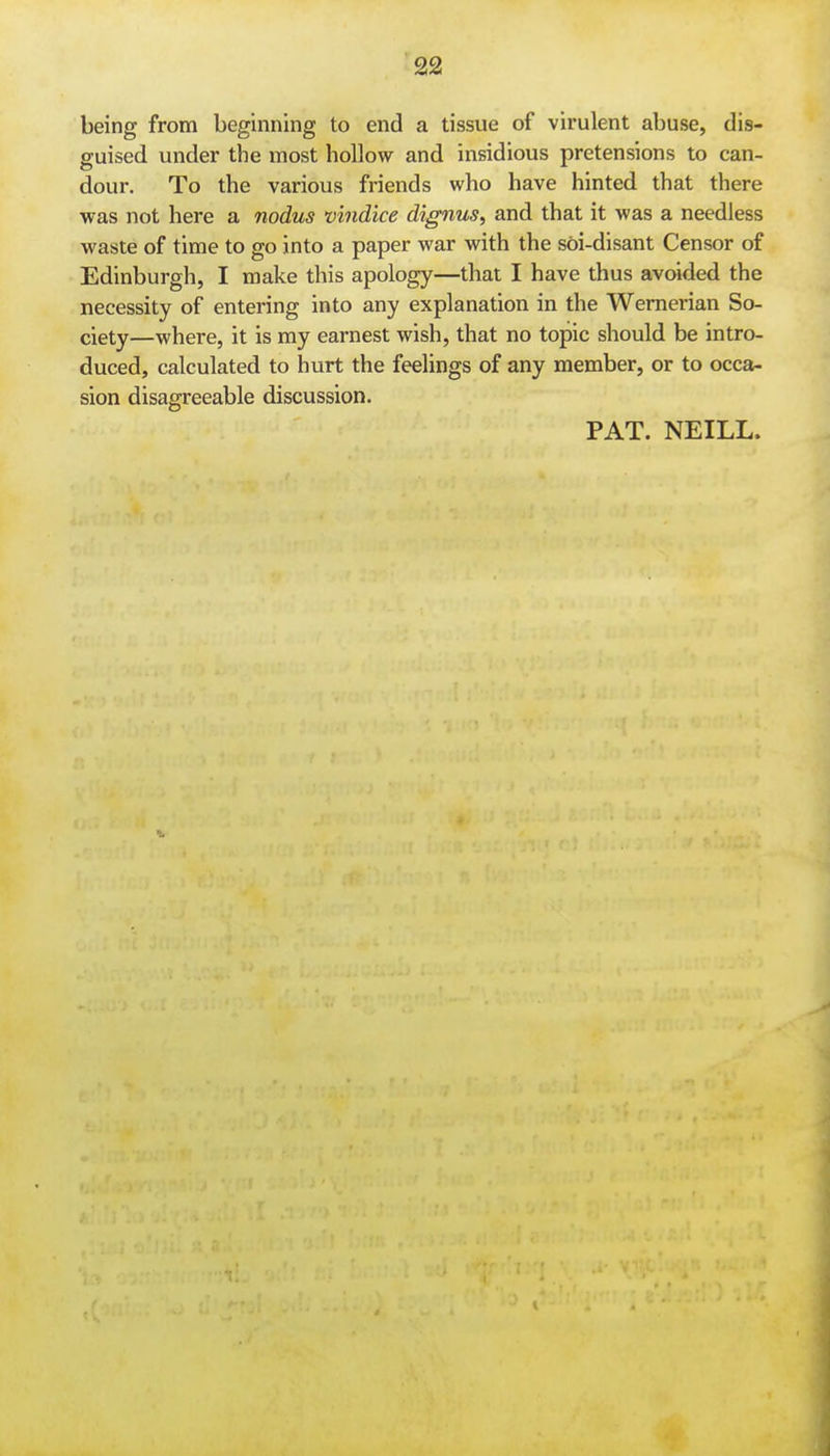 being from beginning to end a tissue of virulent abuse, dis- guised under the most hollow and insidious pretensions to can- dour. To the various friends who have hinted that there was not here a nodus vindice dignus, and that it was a needless waste of time to go into a paper war with the soi-disant Censor of Edinburgh, I make this apology—that I have thus avoided the necessity of entering into any explanation in the Wemerian So- ciety—where, it is my earnest wish, that no topic should be intro- duced, calculated to hurt the feelings of any member, or to occa- sion disagreeable discussion. PAT. NEILL.