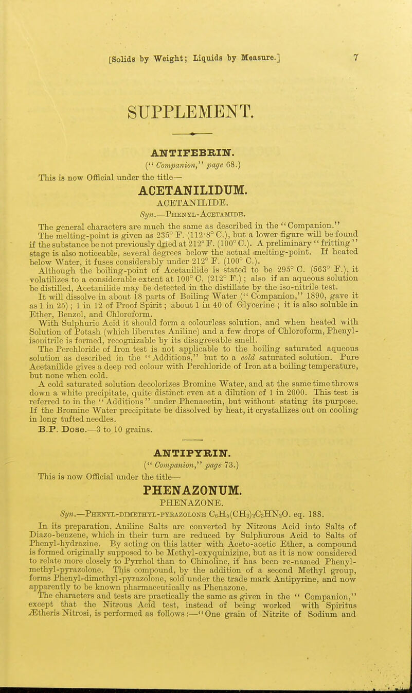 SUPPLEMENT. ANTirEBRIN. ( Companion, page 68.) This is no'w Official under the title— ACETANILIDUM. ACETANILIDE. Syn. PHENTIi-ACETAMrDE. The general characters are much the same as described in the Companion. The meltiag-point is given as 235° F. (112-8° C), but a lower figure will be found if the substance be not previously dried at 212° F. (100° C). A preliminary fritting'' stage is also noticeable, several degi-ees below the actual -melting-point. If heated below Water, it fuses considerably under 212° F. (100° C). Although the boiling-point of Acetanilide is stated to be 295° C. (563° F.), it volatilizes to a considerable extent at 100° C. (212° F.) ; also if an aqueous solution be distilled, Acetanilide may be detected in the distUlate by the iso-nitrUe test. It wUl dissolve in about 18 parts of Boiling Water ( Companion, 1890, gave it as 1 in 25); 1 in 12 of Proof Spiiit; about 1 in 40 of Glycerine ; it is also soluble in Ether, Benzol, and Chlorofoim. With Sulphmic Acid it should fonn a colourless solution, and when heated with Solution of Potash (which liberates Aniline) and a few drops of Chloroform, Phenyl- isonitiile is formed, recognizable by its disagreeable smell. The Perchloiide of Iron test is not applicable to the boiling saturated aqueous solution as described in the Additions, but to a cold saturated solution. Pure Acetanilide gives a deep red colour with Perchloride of Iron at a boding temperature, but none when cold. A cold saturated solution decolorizes Bromine Water, and at the same time throws down a white precipitate, quite distinct even at a dilution of 1 in 2000. This test is referred to in the Additions under Phenacetin, but withoiit stating its purpose. If the Bromine Water precipitate be dissolved by heat, it crystaUizes out on cooling in long tiifted needles. B.P. Dose.—3 to 10 grains. ANTIPYRIKT. ( Companion, page 73.) This is now Official under the title— PHENAZONUM. PHENAZONE. Syn.—PHEUTii-DrsiETHTL-pyBAZOLONE Cells(CH3)3C3HN20. eq. 188. In its preparation. Aniline Salts are converted by Nitrous Acid into Salts of Diazo-benzene, which in their turn are reduced by Sulphurous Acid to Salts of Phenyl-hydrazine. By acting on this latter with Aceto-acetic Ether, a compound is formed originally supposed to be Methyl-oxyquinizine, but as it is now considered to relate more closely to Pjrrrhol than to ChinoUne, it has been re-named Phenyl- methyl-pyrazolone. This compound, by the addition of a second Methyl group, forms Phenyl-duncthyl-pyrazolone, sold under the trade mark Antipyrine, and now apparently to be known pharmaceut.ically as Phenazone. The characters and tests are x^ractically the same as given in the Companion, except that the Nitrous Acid test, instead of being worked with Spiritus .iEtheris Nitrosi, is performed as follows:—One grain of Nitrite of Sodium and