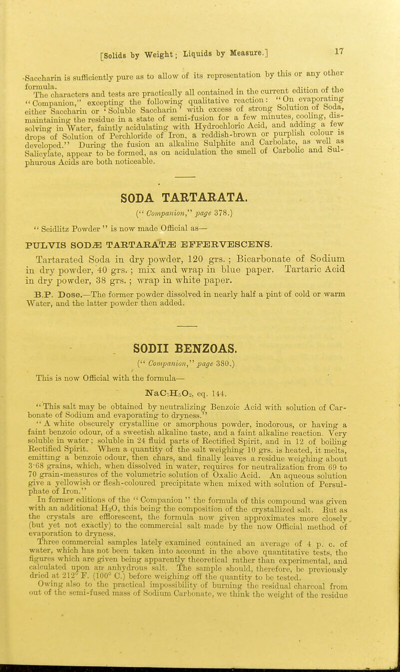 -Saccharin is sufficiently pui'e as to aUow of its representation by this or any other characters and tests are practically aU contained in the current edition of the  Couipanion, excepting the foHowing quaUtative reaction: On evaporating either Saccharin or 'Soluble Saccharin' with excess of strong Solution of boda, maintaining the residue in a state of semi-fusion for a few mmutes, cooling, dis- solving in Water, faintly acidulating with Hydi'ochloric Acid, and adding a few di-ops of Solution of Perchloride of Ii'on, a reddish-brown or pui-phsh colour is developed. Dm-ing the fusion an altaline Sulphite and Carbolate, as well as SaUeylate, appear to be foi-ined, as on acidulation the smeU of Carbohc and Hui- phui-ous Acids are both noticeable. SODA TARTARATA. ( Companion,''' page 378.)  SeidHtz Powder  is now made Official as— PULVIS SODiEl TARTARATA EFFERVESCENS. Tartarated Soda in dry powder, 120 grs. ; Bicarbonate of Sodium in dry powder, 40 grs. ; mix and wrap in blue paper. Tartaric Acid in dry powder, 38 grs. ; wrap in white paper. B.P. Dose.—The former powder dissolved in nearly half a pint of cold or warm Water, and the latter powder then added. SODII BENZOAS. ( Companion,' page 380.) This is now Official with the formula— NaCTHsOa, eq. 114.  This salt may be obtained by neutralizing Benzoic Acid with solution of Car- bonate of Sodium and evaporating to di'yness.  A white obscurely crystalline or amorphous powder, inodorous, or having a faint benzoic odoui-, of a sweetish alkaline taste, and a faiut aLkaUne reaction. Very soluble in water; soluble in 24 fluid parts of Rectified Spirit, and in 12 of boiling Rectified Spirit. When a quantity of the salt weighing 10 gi-s. is heated, it melts, emitting a benzoic odour, then chars, and finally leaves a residue weighing about 3-68 grains, which, when dissolved in water, requu-es for neutrahiiation from 69 to 70 grain-mea.sm-es of the volumetric solution of Oxalic Acid. An aqueous solution give a yellowish or flesh-coloui-ed preci]3itate when mixed with solution of Persul- phate of Iron. In former editions of the  Companion  the fonnula of this compound was given with an additional HoO, this being the composition of the crystallized salt. But as the ciystals are efflorescent, the formula now given approximates more closely (but yet_ not exactly) to the commercial salt made by the now Official method of evaporation to dryness. Three commercial samples lately examined contained an average of 4 p. c. of water, which has not been taken into account in the above quantitative tests, tlio figures which are given being apparently theoretical rather than experimental, and calculated upon an- anhydi-ous salt. The sample should, therefore, be preAdously dried at 212° F. (100° 0.) before weighing off' the quantity to be tested. Owing also to the practical impossibility of burning the residual charcoal from out of the semi-fused mass of Sodium Carbonate, we think the weight of the residue