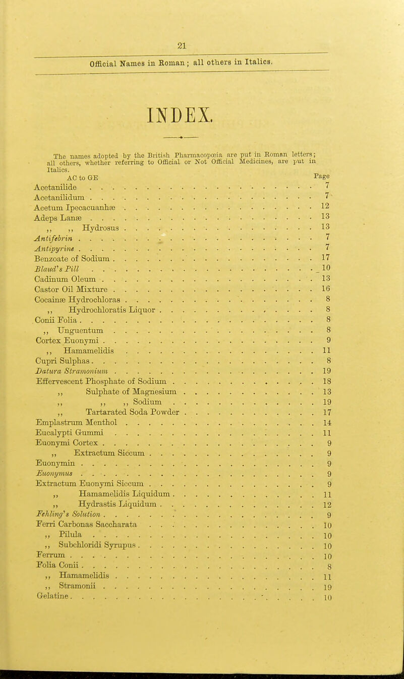 Official Names in Roman; all others in Italics. INDEX. The names adopted by the British Pharmaoopooia are put in Roman letters; all others, whether referring to Official or Not Official Medicines, are put in Italics. AC to GE I'age Acetanilide 7 Acetanilidura 7 Acetum IpecacuaiJue 12 Adeps Lanse 13 ,, ,, Hydrosiis 13 Antifebrin 7 Antipyrine 7 Benzoate of Sodium 17 Blaud's Pill _ 10 Cadinum Oleum 13 Castor Oil Mixture 16 Cocainse Hydrochloras 8 ,, Hydrochloratis Liquor 8 Conii Folia 8 ,, Unguentum 8 Cortex Euonymi 9 ,, Hamamelidis 11 Cupri Sulphas 8 Datura Stramonium 19 Effervescent Phosphate of Sodium 18 ,, Sulphate of Magnesium 13 ,, ,, Sodium 19 ,, Tartarated Soda Powder 17 Emplastrum Menthol 14 Eucalypti Gummi 11 Euonymi Cortex 9 ,, Extractum Siccum 9 Euonymin 9 Euonymus 9 Extractum Euonymi Siccum 9 ,, Hamamelidis Liquidum 11 ,, Hydrastis Liquidum 12 Fehliriff^s Solution 9 Ferri Carbonas Saccharata 10 „ Pilula 10 ,, Subchloridi Syrupus 10 Ferrum 10 Folia Conii 3 ,, Hamamehdis 11 ,, Stramonii 19 Gelatine - 10