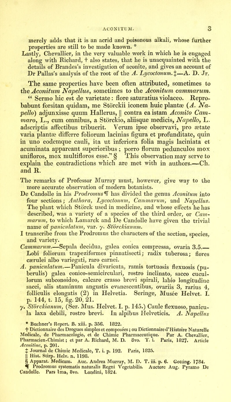 merely adds that it is an acrid and poisonous alkali, whose further properties are still to be made known. * * * § Lastly, Chevallier, in the very valuable work in which he is engaged along with Richard, t also states, that he is unacquainted with the details of Brandes’s investigation of aconite, and gives an account of Dr Pallas’s analysis of the root of the A. Lycoctonum.%—A. D. Jr. The same properties have been often attributed, sometimes to the Aconitum Napellus, sometimes to the Aconitum cammarum. “ Sermo hie est de varietate: flore saturatius violaceo. Repro- babunt forsitan quidam, me Storckii iconem huic plantae (A. Na~ petto) adjunxisse quum Hallerus, || contra ea istam Aconiio Cam- maro, L., cum omnibus, a Storckio, aliisque medicis, Napetto, L. adscriptis affectibus tribuerit. Verum ipse observavi, pro aetate varia plantae differre foliorum lacinias figura et profunditate, quin in uno eodemque cauli, it a ut inferiora folia magis laciniata et acuminata appareant superioribus; porro florum pedunculos mox unifloros, mox multifloros esse.” § This observation may serve to explain the contradictions which are met with in authors.—Ch. and R. The remarks of Professor Murray must, however, give way to the more accurate observation of modern botanists. De Candolle in his Prodromushas divided the genus Aconitum into four sections; Anthora, Lycoctonum, Cammarum, and Napellus. The plant which Stbrck used in medicine, and whose effects he has described, was a variety of a species of the third order, or Cam- marum, to which Lamarck and De Candolle have given the trivial name of paniculatum, var. y. Slorckianum. I transcribe from the Prodromus the characters of the section, species, and variety. Cammarum.—Sepala decidua, galea conica compressa, ovaria 3.5. Lobi foliorum trapeziformes pinnatisecti; radix tuberosa; flores ceerulei albo variegati, raro carnei. A. paniculatum.-— Panicula divaricata, ramis tortuosis flexuosis (pu- berulis) galea conico-semicirculari, rostro inclinato, sacco cucul- lorum subconoideo, calcare crasso brevi spirali, labio longitudine sacci, alis staminum angustis evanescentibus, ovariis 3, rarius 4, folliculis elongatis (2) in Helvetia. Seringe, Musee Plelvet. I. p. 144, t. 15, fig. 20, 21. y, Slorckianum, (Ser. Mus. Helvet. I. p. 145.) Caule flexuoso, panicu- la laxa debili, rostro brevi. In alpibus Helveticis. A. Napellus * Buchner’s Repert. B. xiii. p. 356. 1822. f Dictionnaire des Drogues simples et composees; ou Dictionnaire d’Histoire Naturelle Medicale, de Pharmacologie, et de Chimie Pharmaceutique. Par A. Chevallier, Pharmacien-Chimist; et par A. Richard, M. D. 8vo. T. i. Paris, 1827. Article Aconitine, p. 201. £ Journal de Chimie Medicale, T. i. p. 192. Paris, 1825. || Hist. Stirp. Helv. n, 1198. § Apparat. Medicam. Auc. Andrea Murray, M. D. T. iii. p. 6. Gotting. 1784. Prodromus systematis naturalis Regni Vegetabilis. Auctore Aug. Pyramo De Candolle. Pars Ima, 8vo. Londini, 1824.