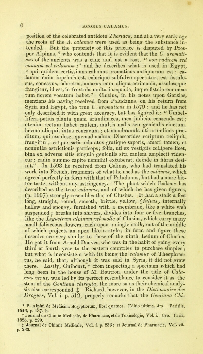 position of the celebrated antidote Theriaca, and at a very early age the roots of the A. calamus were used as being the substance in- tended. But the propriety of this practice is disputed by Pros- per Alpinus, * who contends that it is evident that the C. aromati- cus of the ancients was a cane and not a root, non radicem sed cannam vel calamum j” and he describes what is used in Egypt, qui quidem certissimus calamus aromaticus antiquorum est; ca- lamus enim inprimis est, colorique subfulvo spectatur, est fistulo- sus, concavus, odoratus, amarus cum aliqua acrimonia, assuloseque frangitur, id est, in frustula multa inaequalia, inque fistularem mea- tum florem vocatum habet.” Clusius, in his notes upon Garzias, mentions his having received from Paludanus, on his return from Syria and Egypt, the true C. aromaticus in 1579 ; and he has not only described it with great accuracy, but has figured it:  Umbel - lifera potius planta quam arundinacea, meo judicio, censenda est ; etenim rectum habet caulem, multis nodis seu geniculis cinctum, laevem alioqui, intus concavum; et membranula uti arundines prse- ditum, qui assulose, quemadmodum Dioscorides scriptum reliquit, frangitur; estque satis odoratus gratique saporis, amari tamen, et nonnullse astrictionis particeps; folia, uti ex vestigiis colligere licet, bina ex adverso sitis singula geniculis sita caulem amplecti viden- tur; radix summo capite nonnihil extuberat, deinde in fibras desi- nit.” In 1593 he received from Colin as, who had translated his work into French, fragments of what he used as the calamus, which agreed perfectly in form with that of Paludanus, but had a more bit- ter taste, without any astringency. The plant which Bodeeus has described as the true calamus, and of which he has given figures, (p. 1007) strongly resembles that of Clusius. It had a stalk a foot long, straight, round, smooth, brittle, yellow, (fulvus) internally hollow and spongy, furnished with a membrane, like a white web suspended; breaks into shivers, divides into four or five branches, like the Ligustrum alpinum vel molle of Clusius, which carry many small foliaceous flowers, each upon a single stalk, out of the middle of which projects an apex like a style; in form and figure these floscules are very similar to those of the ninth Ledum of Clusius. He got it from Arnold Douves, who was in the habit of going every third or fourth year to the eastern countries to purchase simples; but what is inconsistent with its being the calamus of Theophras- tus, he said, that, although it was sold in Syria, it did not grow there. Lastly, Guibourt, t from inspecting a specimen which had long been in the house of M. Boutron, under the title of Cala- mus verus, was led by its perfect resemblance to consider it as the stem of the Gentiana chirayta, the more so as their chemical analy- sis also corresponded. J Richard, however, in the Dictionnaire des Drogues, Vol. i. p. 512, properly remarks that the Gentiana Chi- * P. Alpini de Medicina iEgyptioruro, libri quatuor. Editio ultima, 4to. Parisiis, 1546, p. 137, b. t Journal de Chimie Medicale, de Pharmacie, et de Toxicologie, Vol. i. 8vo. Paris, 1825, p. 229. t Journal de Chimie Medicale, Vol. i. p. 233; et Journal de Pharmacie, Vol. vii. p. 283.