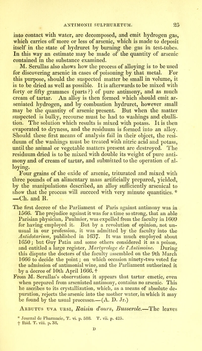 into contact with water, are decomposed, and emit hydrogen gas, which carries off more or less of arsenic, which is made to deposit itself in the state of hydruret by burning the gas in test-tubes. In this way an estimate may be made of the quantity of arsenic contained in the substance examined. M. Serullas also shows how the process of alloying is to be used for discovering arsenic in cases of poisoning by that metal. For this purpose, should the suspected matter be small in volume, it is to be dried as well as possible. It is afterwards to be mixed with forty or fifty grammes (parts ?) of pure antimony, and as much cream of tartar. An alloy is then formed which should emit ar- seniated hydrogen, and by combustion hydruret, however small may be the quantity of arsenic present. But when the matter suspected is bulky, recourse must be had to washings and ebulli- tion. The solution which results is mixed with potass. It is then evaporated to dryness, and the residuum is formed into an alloy. Should these first means of analysis fail in their object, the resi- duum of the washings must be treated with nitric acid and potass, until the animal or vegetable matters present are destroyed. The residuum dried is to be mixed with double its weight of pure anti- mony and of cream of tartar, and submitted to the operation of al- loying. Four grains of the oxide of arsenic, triturated and mixed with three pounds of an alimentary mass artificially prepared, yielded, by the manipulations described, an alloy sufficiently arsenical to show that the process will succeed with very minute quantities, * —-Ch. and It. The first decree of the Parliament of Paris against antimony was in 1566. The prejudice against it was for a time so strong, that an able Parisian physician, Paulmier, was expelled from the faculty in 1609 for having employed it. But by a revolution of opinion, not un- usual in our profession, it was admitted by the faculty into the Antidotarium, published in 1637- It was much employed about 1650 j but Guy Patin and some others considered it as a poison, and entitled a large register, Martyrologe de VAnlimoine. During this dispute the doctors of the faculty assembled on the 9th March 1666 to decide the point; on which occasion ninety-two voted for the admission of antimonial wine, and the Parliament authorized it by a decree of 10th April 1666. t From M. Serullas’s observations it appears that tartar emetic, even when prepared from arseniated antimony, contains no arsenic. This he ascribes to its crystallization, which, as a means of absolute de- puration, rejects the arsenic into the mother water, in which it may be found by the usual processes—-(A. D. Jr.) Arbutus uva ursi, Raisin flours, Busserole.—The leaves * Journal de Pharmacie, T. vi. p. 588. T. vii. p. 425. f Ibid. T. viii. p. 38. D