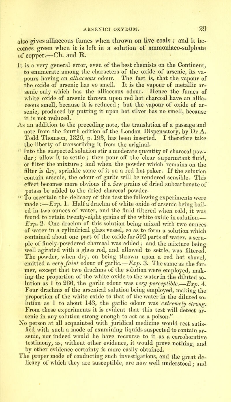 also gives alliaceous fumes when thrown on live coals ; and it be- comes green when it is left in a solution of ammoniaco-sulphate of copper.—Ch. and It. It is a very general error, even of the best chemists on the Continent, to enumerate among the characters of the oxide of arsenic, its va- pours having an alliaceous odour. The fact is, that the vapour of the oxide of arsenic has no smell. It is the vapour of metallic ar- senic only which has the alliaceous odour. Hence the fumes of white oxide of arsenic thrown upon red hot charcoal have an allia- ceous smell, because it is reduced; but the vapour of oxide of ar- senic, produced by putting it upon hot silver has no smell, because it is not reduced. As an addition to the preceding note, the translation of a passage and note from the fourth edition of the London Dispensatory, by Dr A. Todd Thomson, 1826, p. 193, has been inserted. I therefore take the liberty of transcribing it from the original. “ Into the suspected solution stir a moderate quantity of charcoal pow- der ; allow it to settle; then pour off the clear supernatant fluid, or filter the mixture; and when the powder which remains on the filter is dry, sprinkle some of it on a red hot poker. If the solution contain arsenic, the odour of garlic will be rendered sensible. This effect becomes more obvious if a few grains of dried subcarbonate of potass be added to the dried charcoal powder. “ To ascertain the delicacy of this test the following experiments were made :—Exp. 1. Half a drachm of white oxide of arsenic being boil- ed in two ounces of water, and the fiuid filtered when cold, it was found to retain twenty-eight grains of the white oxide in solution - Exp. 2. One drachm of this solution being mixed with two ounces of water in a cylindrical glass vessel, so as to form a solution which contained about one part of the oxide for 592 parts of water, a scru- ple of finely-powdered charcoal was added ; and the mixture being well agitated with a glass rod, and allowed to settle, was filtered. The powder, when dry, on being thrown upon a red hot shovel, emitted a very faint odour of garlic—Exp. 3. The same as the for- mer, except that two drachms of the solution were employed, mak- ing the proportion of the white oxide to the water in the diluted so- lution as 1 to 286, the garlic odour was very perceptible.—Exp. 4. Four drachms of the arsenical solution being employed, making the proportion of the white oxide to that of the water in the diluted so- lution as 1 to about 143, the garlic odour was extremely strojig. From these experiments it is evident that this test will detect ar- senic in any solution strong enough to act as a poison.” No person at all acquainted with juridical medicine would rest satis- fied with such a mode of examining liquids suspected to contain ar- senic, nor indeed would he have recourse to it as a corroborative testimony, as, without other evidence, it would prove nothing, and by other evidence certainty is more easily obtained. The proper mode of conducting such investigations, and the great de- licacy of which they are susceptible, are now well understood; and