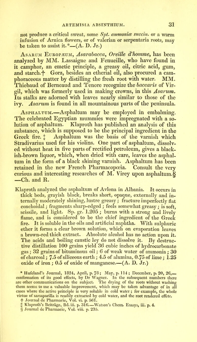 not produce a critical sweat, some Spt. ammonia; succin. or a warm infusion of Arnica flowers, or of valerian or serpentaria roots, may- be taken to assist it.* * * §—-(A. D. Jr.) As arum Europium, Asarahacca, Oreille d’homme, has been analyzed by MM. Lassaigne and Fenueille, who have found in it camphor, an emetic principle, a greasy oil, citric acid, gum, and starch.*)* Gorz, besides an etherial oil, also procured a cam- phoraceous matter by distilling the fresh root with water. MM. Thiebaud of Berneaud and Tenore recognize the baccaris of Vir- gil, which was formerly used in making crowns, in this Asarum. Its stalks are adorned with leaves nearly similar to those of the ivy. Asarum is found in all mountainous parts of the peninsula. Asphaltum.—Asphaltum may be employed in embalming. The celebrated Egyptian mummies were impregnated with a so- lution of asphaltum. Klaproth has published an analysis of this substance, which is supposed to be the principal ingredient in the Greek fire. J Asphaltum was the basis of the varnish which Stradivarius used for his violins. One part of asphaltum, dissolv- ed without heat in five parts of rectified petroleum, gives a black- ish-brown liquor, which, when dried with care, leaves the asphal- tum in the form of a black shining varnish. Asphaltum has been retained in the new French Pharmacopoeia. Consult the very curious and interesting researches of M. Virey upon asphaltum.§ —Ch. and R. Klaproth analyzed the asphaltum of Avlona in Albania. It occurs in thick beds, grayish black, breaks short, opaque, externally and in- ternally moderately shining, lustre greasy; fracture imperfectly flat conchoidal; fragments sharp-edged ; feels somewhat greasy; is soft, scissile, and light. Sp. gr. 1.205 ; burns with a strong and lively flame, and is considered to be the chief ingredient of the Greek fire. It is soluble in the oils and artificial naphtha. With sulphuric ether it forms a clear brown solution, which on evaporation leaves a brown-red thick extract. Absolute alcohol has no action upon it. The acids and boiling caustic ley do not dissolve it. By destruc- tive distillation 100 grains yield 36 cubic inches of hydrocarbonate gas; 32 grains of bituminous oil; 6 of weak water of ammonia; 30 of charcoal; 7*5 of siliceous earth; 4.5 of alumina, 0-75 of lime; 1.25 oxide of iron ; 0.5 of oxide of manganese.—(A. D. Jr.) * Hufeland’s Journal, 1824, April, p. 78; May, p. 114 ; December, p. 20, 2G,—. confirmation of its good effects, by Dr Wagner. In the subsequent numbers there are other communications on the subject. The drying of the roots without washing them seems to me a valuable improvement, which may be taken advantage of in all cases where the active principle is very soluble in cold water ; for example, the whole virtue of sarsaparilla is readily extracted by cold water, and the root rendered effete. Journal de Pharmacie, Vol. vi. p. 561. X Klaproth’s Beitrage, Bd. iii. p. 316.—Watson’s Chem. Essays, iii. p. 4. § Journal de Pharmacie, Vol. viii. p. 235.