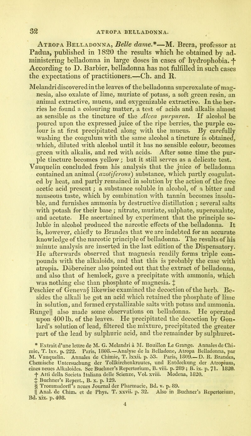 Atropa Belladonna, Belle dame.* * * §—M. Brera, professor at Padua, published in 1820 the results which he obtained by ad- ministering belladonna in large doses in cases of hydrophobia. *f* According to D. Barbier, belladonna has not fulfilled in such cases the expectations of practitioners.—Ch. and It. Melandri discovered in the leaves of the belladonna superoxalate of mag- nesia., also oxalate of lime, muriate of potass, a soft green resin, an animal extractive, mucus, and oxygenizable extractive. In the ber- ries he found a colouring matter, a test of acids and alkalis almost as sensible as the tincture of the Alcea purpurea. If alcohol be poured upon the expressed juice of the ripe berries, the purple co- lour is at first precipitated along with the mucus. By carefully washing the coagulum with the same alcohol a tincture is obtained, which, diluted with alcohol until it has no sensible colour, becomes green with alkalis, and red with acids. After some time the pur- ple tincture becomes yellow; but it still serves as a delicate test. Vauquelin concluded from his analysis that the juice of belladonna contained an animal (azotiferous) substance, which partly coagulat- ed by heat, and partly remained in solution by the action of the free acetic acid present; a substance soluble in alcohol, of a bitter and nauseous taste, which by combination with tannin becomes insolu- ble, and furnishes ammonia by destructive distillation ; several salts with potash for their base; nitrate, muriate, sulphate, superoxalate, and acetate. He ascertained by experiment that the principle so- luble in alcohol produced the narcotic effects of the belladonna. It is, however, chiefly to Brandes that we are indebted for an accurate knowledge of the narcotic principle of belladonna. The results of his minute analysis are inserted in the last edition of the Dispensatory. He afterwards observed that magnesia readily forms triple com- pounds with the alkaloids, and that this is probably the case with atropia. Dobereiner also pointed out that the extract of belladonna, and also that of hemlock, gave a precipitate with ammonia, which was nothing else than phosphate of magnesia. J Peschier of Geneva§ likewise examined the decoction of the herb. Be- sides the alkali he got an acid which retained the phosphate of lime in solution, and formed crystallizable salts with potass and ammonia. Bunge 11 also made some observations on belladonna. He operated upon 400 lb. of the leaves. He precipitated the decoction by Gou- lard’s solution of lead, filtered the mixture, precipitated the greater part of the lead by sulphuric acid, and the remainder by sulphuret- * Extrait d’une lettre de M. G. Melandri a M. Bouillon Le Grange. Annales de Chi- mie, T. lxv. p. 222. Paris, 1808.—Analyse de la Belladone, Atropa Belladonna, par M. Vauquelin. Annales de Chimie, T. Ixxii. p. 53. Paris, 1809—D. R. Brandes, Chemische Untersuchung der Tollkirchenkrautes, und Entdeckung der Atropium, eines neues Alkaloides. See Buchner’s Repertorium, B. viii. p. 289; B. ix. p. 71. 1820. -J* Atti della Societa Italiana delle Scienze, Vol. xviii. Modena, 1820. $ Buchner’s Repert., B. x. p. 129. § Trommsdorff’s neues Journal der Pliarmacie, Bd. v. p. 89. || Anal, de Chim, et de Phys. T. xxvii. p. 32. Also in Buchner’s Repertorium, Bd. xix. p. 408. 4