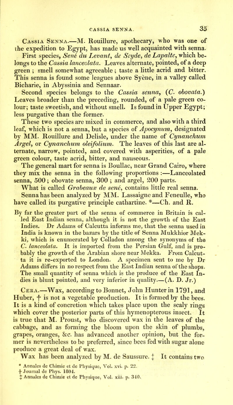 Cassia Senna.—M. Rouillure, apothecary, who was one of the expedition to Egypt, has made us well acquainted with senna. First species, Sene du Levant, de Seyde, de Lapalte, which be- longs to the Cassia lanceolata. Leaves alternate, pointed, of a deep green ; smell somewhat agreeable; taste a little acrid and bitter. This senna is found some leagues above Syene, in a valley called Bicharie, in Abyssinia and Sennaar. Second species belongs to the Cassia senna, (C. obovata.) Leaves broader than the preceding, rounded, of a pale green co- lour; taste sweetish, and without smell. Is found in Upper Egypt; less purgative than the former. These two species are mixed in commerce, and also with a third leaf, which is not a senna, but a species of Apocynum, designated by MM. Rouillure and Delisle, under the name of Cynanchum Argel, or Cynanchum oleifolium. The leaves of this last are al- ternate, narrow, pointed, and covered with asperities, of a pale green colour, taste acrid, bitter, and nauseous. The general mart for senna is Boullac, near Grand Cairo, where they mix the senna in the following proportions :—Lanceolated senna, 500; obovate senna, 300 ; and argel, 200 parts. What is called Grabeauoo de sene, contains little real senna. Senna has been analyzed by MM. Lassaigneand Feneulle, who have called its purgative principle cathartine. *—Ch. and R. By far the greater part of the senna of commerce in Britain is cal- led East Indian senna, although it is not the growth of the East Indies. Dr Adams of Calcutta informs me, that the senna used in India is knowrn in the bazars by the title of Senna Mukkhior Mek- ki, which is enumerated by Colladon among the synonyms of the C. Lanceolata. It is imported from the Persian Gulf, and is pro- bably the growth of the Arabian shore near Mekka. From Calcut- ta it is re-exported to London. A specimen sent to me by Dr Adams differs in no respect from the East Indian senna of the shops. The small quantity of senna which is the produce of the East In- dies is blunt pointed, and very inferior in quality—(A. D. Jr.) Cera.—Wax, according to Bonnet, John Hunter in 1791, and Huber, f is not a vegetable production. It is formed by the bees. It is a kind of concretion which takes place upon the scaly rings which cover the posterior parts of this hymenopterous insect. It is true that M. Proust, who discovered wax in the leaves of the cabbage, and as forming the bloom upon the skin of plumbs, grapes, oranges, &c. has advanced another opinion, but the for- mer is nevertheless to be preferred, since bees fed with sugar alone produce a great deal of wax. Wax has been analyzed by M. de Saussure. J It contains two * Annales de Chimie et de Physique, Vol. xvi. p. 22. + Journal de Phys. 1804. X Annales de Chimie et de Physique, Vol. xiii. p. 340.